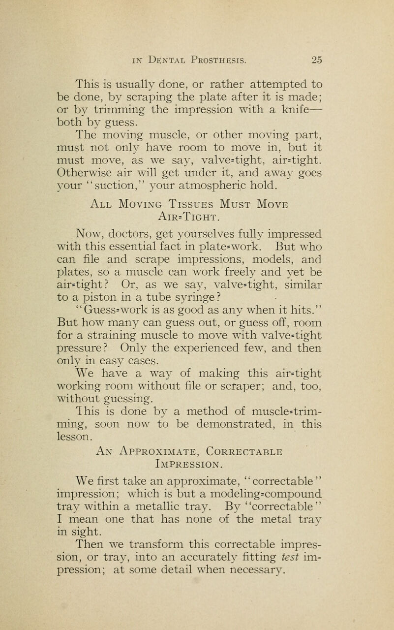 This is usually done, or rather attempted to be done, by scraping the plate after it is made; or by trimming the impression with a knife— both by guess. The moving muscle, or other moving part, must not only have room to move in, but it must move, as we say, valve=tight, air=tight. Otherwise air will get under it, and away goes your suction, ^^our atmospheric hold. All Moving Tissues Must Move AlR=TlGHT. Now, doctors, get 3'ourselves full a?- impressed with this essential fact in plate=work. But who can file and scrape impressions, models, and plates, so a muscle can work freely and yet be air=tight? Or, as we say, valve=tight, similar to a piston in a tube syringe ?  Guess=work is as good as any when it hits. But how man3^ can guess out, or guess off, room for a straining muscle to move with valve=tight pressure? Only the experienced few, and then only in easy cases. We have a way of making this air=tight working room without file or scraper; and, too, without guessing. Ihis is done by a method of muscle=trim- ming, soon now to be demonstrated, in this lesson. An Approximate, Correctable Impression. We first take an approximate, cori'ectable  impression; which is but a modeling=compound tray within a metallic tray. By correctable I mean one that has none of the metal tray in sight. Then we transform this correctable impres- sion, or tra}^ into an accurately fitting test im- pression; at some detail when necessary.