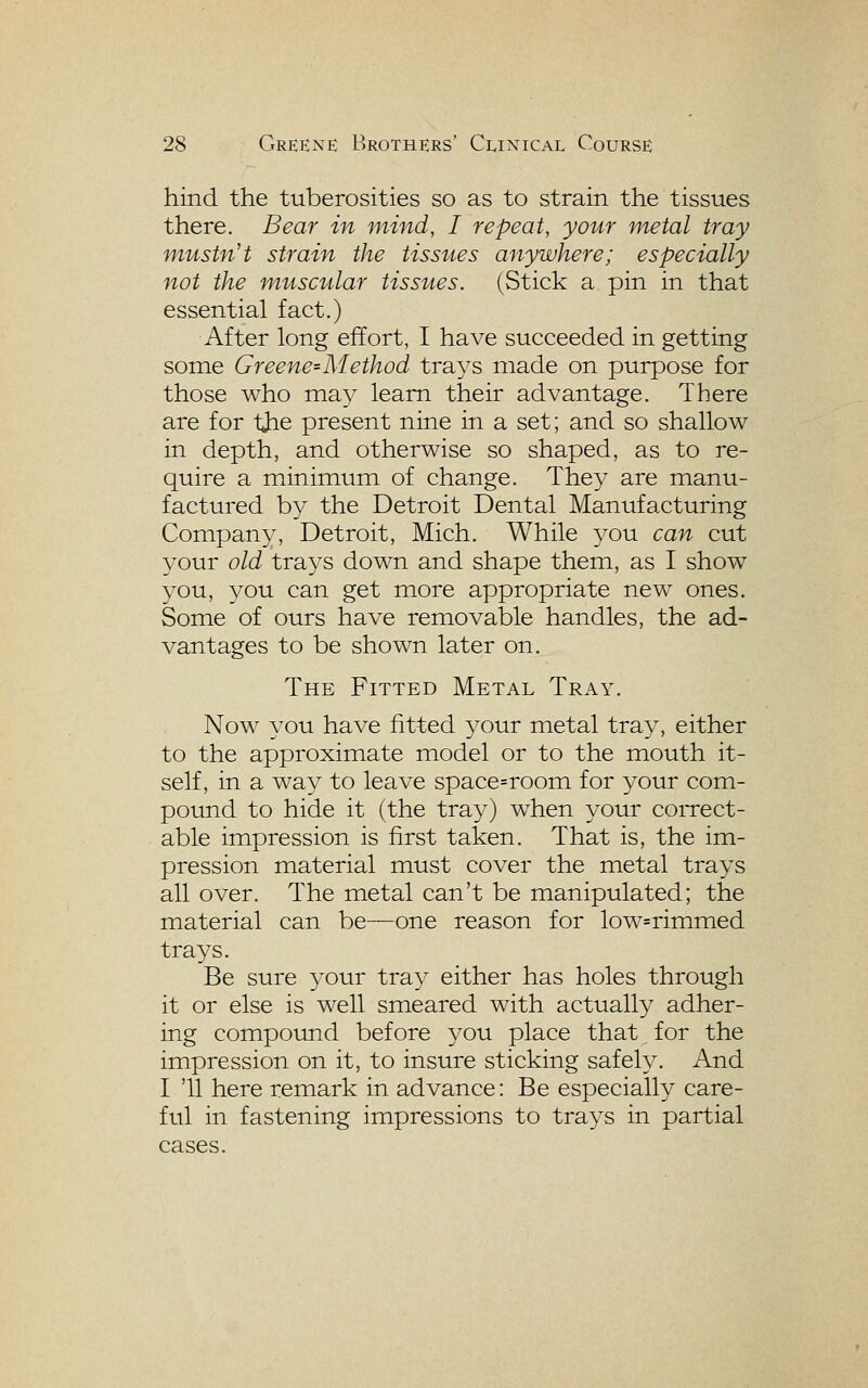 hind the tuberosities so as to strain the tissues there. Bear in mind, I repeat, your metal tray mustn't strain the tissues anywhere; especially not the muscular tissues. (Stick a pin in that essential fact.) After long effort, I have succeeded in getting some Greene'Method tra3^s made on purpose for those who may learn their advantage. There are for tjie present nine in a set; and so shallow in depth, and otherwise so shaped, as to re- quire a minimum of change. They are manu- factured by the Detroit Dental Manufacturing Company, Detroit, Mich. While you can cut your old trays down and shape them, as I show you, you can get more appropriate new ones. Some of ours have removable handles, the ad- vantages to be shown later on. The Fitted Metal Tray. Now you have fitted 3^our metal tray, either to the approximate model or to the mouth it- self, in a way to leave space=room for your com- pound to hide it (the tray) when your coiTCct- able impression is first taken. That is, the im- pression material must cover the metal trays all over. The metal can't be manipulated; the material can be—one reason for low=rimmed trays. Be sure your tray either has holes through it or else is well smeared with actually adher- ing compound before you place that for the impression on it, to insure sticking safely. And I '11 here remark in advance: Be especially care- ful in fastening impressions to trays in partial cases.