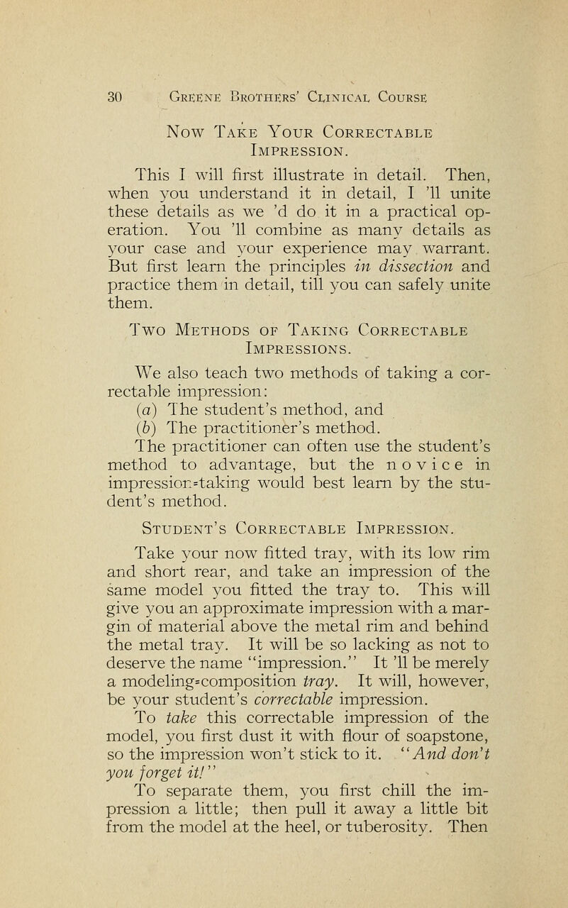 Now Take Your Correctable Impression. This I will first illustrate in detail. Then, when you understand it in detail, I '11 unite these details as we 'd do it in a practical op- eration. You '11 combine as many details as your case and your experience may warrant. But first learn the principles in dissection and practice them in detail, till you can safely unite them. Two Methods of Taking Correctable Impressions. We also teach two methods of taking a cor- rectable impression: {a) The student's method, and ib) The practitioner's method. The practitioner can often use the student's method to advantage, but the novice in impression=taking would best learn by the stu- dent's method. Student's Correctable Impression, Take your now fitted tray, with its low rim and short rear, and take an impression of the same model you fitted the tray to. This will give you an approximate impression with a mar- gin of material above the metal rim and behind the metal tray. It will be so lacking as not to deserve the name impression. It '11 be merely a modeling=composition tray. It will, however, be your student's correctable impression. To take this correctable impression of the model, you first dust it with flour of soapstone, so the impression won't stick to it. ''And don't you forget it!'' To separate them, you first chill the im- pression a little; then pull it away a little bit from the model at the heel, or tuberositv. Then