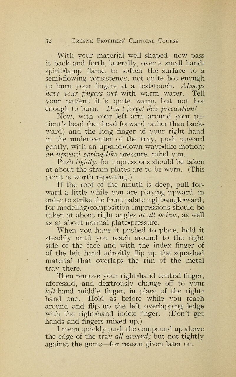 With your material well shaped, now pass it back and forth, laterally, over a small hand= spirit=lamp flame, to soften the surface to a semi=flowing consistency, not quite hot enough to bum your fingers at a test=touch. Always have your fingers wet with warm water. Tell your patient it 's quite warm, but not hot enough to bum. Don't forget this precaution! Now, with your left arm around your pa- tient's head (her head forward rather than back- ward) and the long finger of your right hand in the under=center of the tray, push upward gently, with an up=and=down wave=like motion; an upward spring-like pressure, mind 3^ou. Push lightly, for impressions should be taken at about the strain plates are to be worn. (This point is worth repeating.) If the roof of the mouth is deep, pull for- ward a little while you are playing upward, in order to strike the front palate right=angle=ward; for modeling=composition impressions should be taken at about right angles at all points, as well as at about normal plate=pressure. When you have it pushed to place, hold it steadily until you reach around to the right side of the face and with the index finger of of the left hand adroitly flip up the squashed material that overlaps the rim of the metal tray there. Then remove your right=hand central finger, aforesaid, and dextrously change off to your left-hand middle finger, in place of the right= hand one. Hold as before while 30U reach around and flip- up the left overlapping ledge with the right=hand index finger. (Don't get hands and fingers mixed up.) I mean quickly push the compound up above the edge of the tray all around; but not tightly against the gums—for reason given later on.
