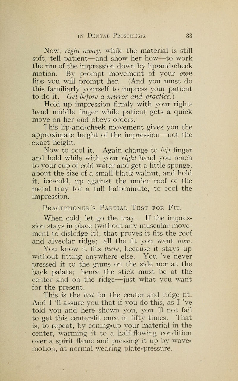 Now, right away, while the material is still soft, tell patient—and show her how—to work the rim of the impression down by lip=and=cheek motion. By prompt movement of your own lips you will prompt her. (And you must do this familiarly yourself to impress your patient to do it. Get before a inirror and practice.) Hold up impression firmly with your right= hand middle finger while patient gets a quick move on her and obe^^s orders. Ihis lip=and=cheek movement gives you the approximate height of the impression—not the exact height. Now to cool it. Again change to left finger and hold w^hile with your right hand you reach to your cup of cold water and get a little sponge, about the size of a small black walnut, and hold it, ice=cold, up against the under roof of the metal tray for a full half=minute, to cool the impression. Practitioner's Partial Test for Fit. When cold, let go the tray. If the impres- sion stays in place (without any muscular move- ment to dislodge it), that proves it fits the roof and alveolar ridge; all the fit you want now. You know it fits there, because it stag's up without fitting anywhere else. You 've never pressed it to the gums on the side nor at the back palate; hence the stick must be at the center and on the ridge—just what you want for the present. This is the test for the center and ridge fit. And I '11 assure you that if you do this, as I 've told you and here shown 3^ou, 3'ou '11 not fail to get this center=fit once in fifty times. That is, to repeat, by coning=up your material in the center, warming it to a half=flowing condition over a spirit flame and pressing it up by wave= motion, at noniial wearing plate=pressure.