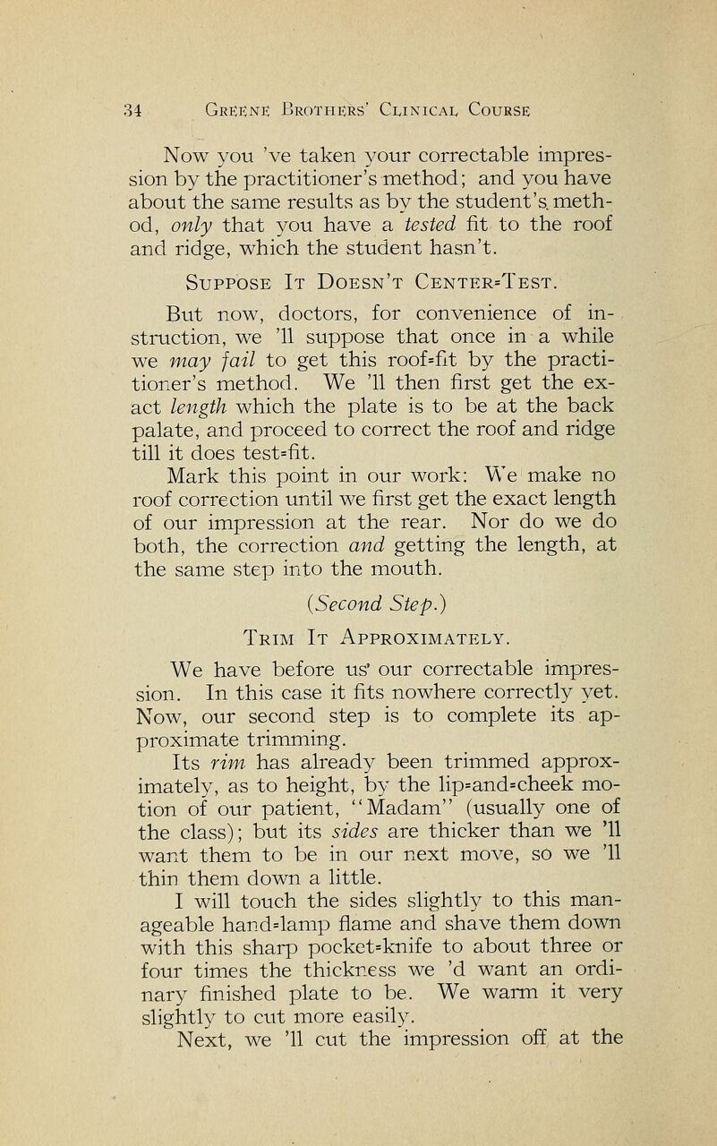 Now you 've taken your correctable impres- sion by the practitioner's method; and you have about the same results as by the student's, meth- od, only that you have a tested fit to the roof and ridge, which the student hasn't. Suppose It Doesn't Center=Test. Btit now, doctors, for convenience of in- struction, we '11 suppose that once in a while we may fail to get this roof=fit by the practi- tioner's method. We '11 then first get the ex- act length which the plate is to be at the back palate, and proceed to correct the roof and ridge till it does test=fit. Mark this point in our work: We make no roof correction until we first get the exact length of our impression at the rear. Nor do we do both, the correction and getting the length, at the same step into the mouth. {Second Step.) Trim It Approximately. We have before us' our correctable impres- sion. In this case it fits nowhere correctly yet. Now, our second step is to complete its ap- proximate trimming. Its rim has already been trimmed approx- imately, as to height, by the lip=and=cheek mo- tion of our patient, Madam (usually one of the class); but its sides are thicker than we '11 want them to be in our next move, so we '11 thin them down a little. I will touch the sides slightly to this man- ageable hand=lamp flame and shave them down with this sharp pocket=knife to about three or four times the thickness we 'd want an ordi- nary finished plate to be. We warm it very slightly to cut more easily. Next, we '11 cut the impression off at the
