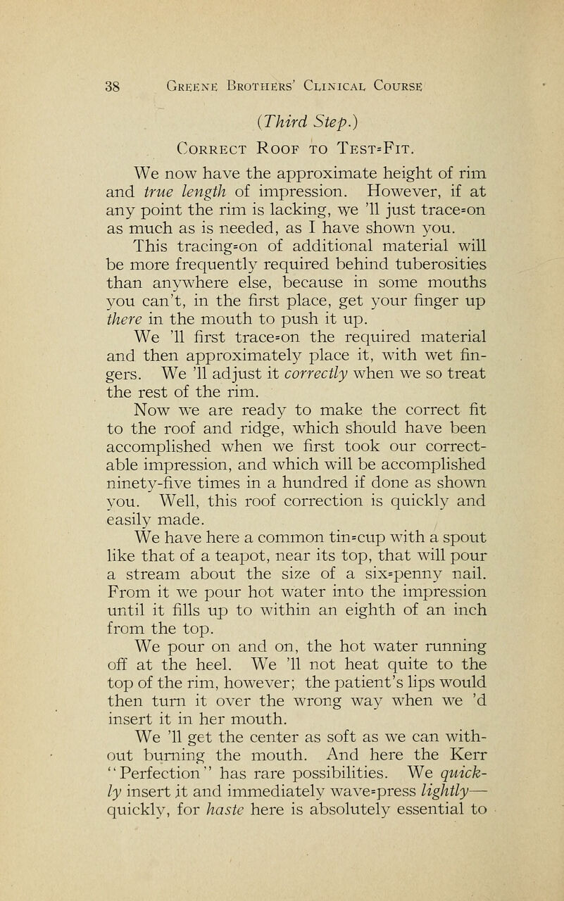 (Third Step.) Correct Roof to Test=Fit. We now have the approximate height of rim and true length of impression. However, if at any point the rim is lacking, we '11 just trace=on as much as is needed, as I have shown you. This tracings on of additional material will be more frequently required behind tuberosities than anywhere else, because in some mouths you can't, in the first place, get your finger up there in the mouth to push it up. We '11 first trace=on the required material and then approximately place it, with wet fin- gers. We '11 adjust it correctly when we so treat the rest of the rim. Now we are ready to make the correct fit to the roof and ridge, which should have been accomplished when we first took our correct- able impression, and which will be accomplished ninety-five times in a hundred if done as shown you. Well, this roof correction is quickly and easily made. We have here a common tin=cup with a spout like that of a teapot, near its top, that will pour a stream about the size of a six=penny nail. From it we pour hot water into the impression until it fills up to within an eighth of an inch from the top. We pour on and on, the hot water running off at the heel. W^e '11 not heat quite to the top of the rim, however; the patient's lips would then turn it over the wrong way when we 'd insert it in her mouth. We '11 get the center as soft as we can with- out burning the mouth. And here the Kerr Perfection has rare possibilities. We quick- ly insert it and immediately wave=press lightly—- quickly, for haste here is absolutely essential to