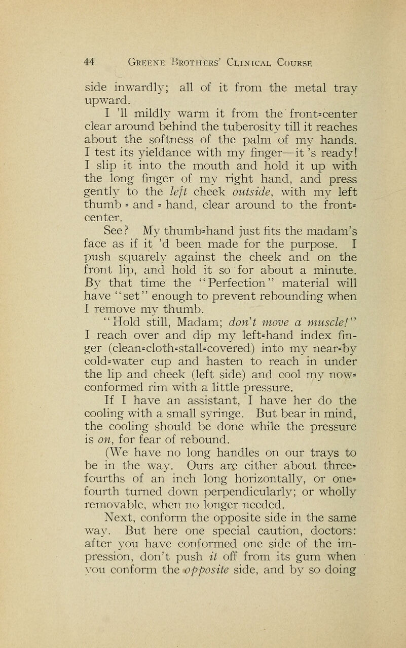 side inwardly; all of it from the metal tray upward. I '11 miildly warmt it from, the front=center clear around behind the tuberosity till it reaches about the softness of the palm of my hands. I test its yieldance with my finger—it's ready! I slip it into the mouth and hold it up with the long finger of my right hand, and press gentl}^ to the left cheek outside, with my left thumb = and = hand, clear around to the front= center. See ? My thumb=hand just fits the madam's face as if it 'd been made for the purpose. I push squarely against the cheek and on the front lip, and hold it so for about a minute. By that time the Perfection material will have '' set'' enough to prevent rebounding when I remove my thumb. Hold still, Madam; don't move a muscle!'' I reach over and dip my left=hand index fin- ger (clean=cloth=stall=covered) into my near=by cold=water cup and hasten to reach in under the lip and cheek (left side) and cool my now= conformed rim with a little pressure. If I have an assistant, I have her do the cooling with a small syringe. But bear in mind, the cooling should be done while the pressure is on, for fear of rebound. (We have no long handles on our trays to be in the way. Ours are either about three= fourths of an inch long horizontally, or one= fourth turned down perpendicularly; or wholly removable, when no longer needed. Next, conform the opposite side in the same way. But here one special caution, doctors: after you have conformed one side of the im- pression, don't push it off from its gum when you conform the opposite side, and by so doing