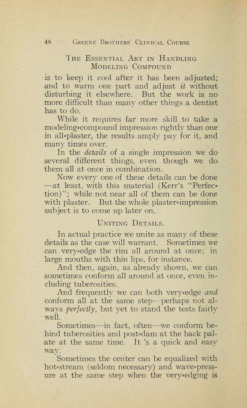 The Essential Art in Handling Modeling Compound is to keep it cool after it has been adjusted; and to warm one part and adjust it without disturbing it elsewhere. But the work is no more difficult than many other things a dentist has to do. While it requires far more skill to take a modelings compound impression rightly than one in all=plaster, the results amply pay for it, and miany times over. In the details of a single impression we do several different things, even though we do them all at once in combination. Now every one of these details can be done —at least, with this material (Kerr's 'Terfec= tion); while not near all of them can be done with plaster. But the whole plaster= impression subject is to come up later on. Uniting Details. In actual practice we unite as many of these details as the case will warrant. Sometimes we can very=edge the rim all around at once; in large mouths with thin lips, for instance. And then, again, as already shown, we can sometimes conform all around at once, even in- cluding tuberosities. And frequently we can both very=edge and conform all at the same step—perhaps not al- ways perfectly, but yet to stand the tests fairly well. Sometimes—in fact, often—we conform be- hind tuberosities and post=dam at the back pal- ate at the same time. It 's a quick and easy way. Sometimes the center can be equalized with hot=stream (seldom necessar}^) and wave=press- ure at the same step when the very=edging is