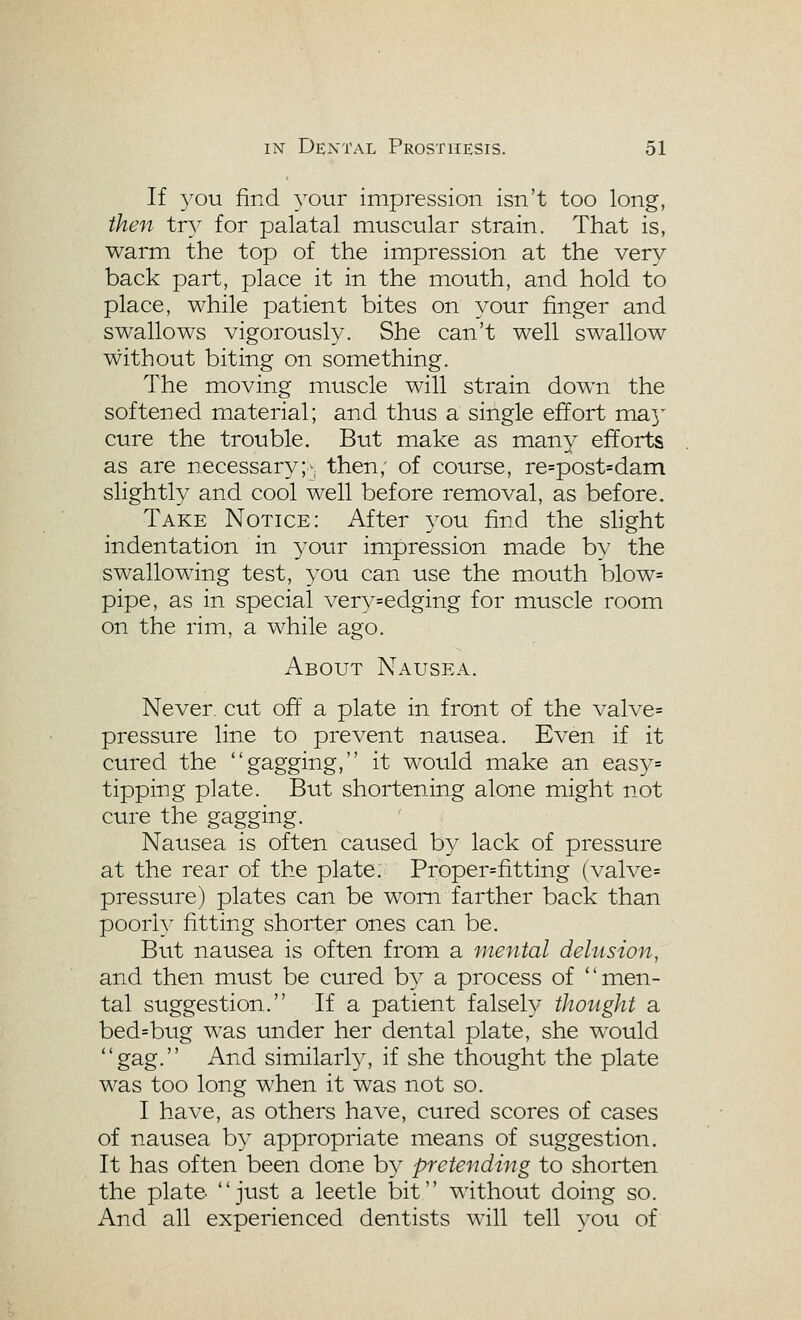If you find your impression isn't too long, then try for palatal muscular strain. That is, warm the top of the impression at the very back part, place it in the mouth, and hold to place, while patient bites on your finger and swallows vigorously. She can't well swallow without biting on something. The moving muscle will strain down the softened material; and thus a single effort ma^^ cure the trouble. But make as many efforts as are necessary;v then,' of course, re=post=dani slightly and cool well before removal, as before. Take Notice: After you find the slight indentation in 3'our impression made by the swallowing test, you can use the mouth blow= pipe, as in special very=edging for muscle room on the rim, a while ago. About Nausea. Never, cut off a plate in front of the valve= pressure line to prevent nausea. Even if it cured the gagging, it would make an easy= tipping plate. But shortening alone might not cure the gagging. Nausea is often caused by lack of pressure at the rear of the plate. Proper=fitting (valve= pressure) plates can be worn farther back than poori)^ fitting shorter ones can be. But nausea is often from a mental delusion, and then must be cured by a process of nien- tal suggestion. If a patient falsely thotight a bed=bug was under her dental plate, she would gag. And similarly, if she thought the plate was too long when it was not so. I have, as others have, cured scores of cases of nausea by appropriate means of suggestion. It has often been done by pretending to shorten the plate, just a leetle bit without doing so. And all experienced dentists will tell you of