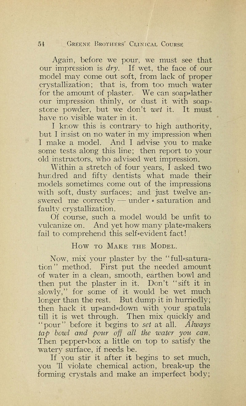 Again, before we pour, we must see that our impression is dry. If wet, the face of our model may come out soft, from lack of proper crystallization; that is, from too much water for the amount of plaster. We can soap=lather our impression thinly, or dust it with soap- stone powder, but we don't wet it. It must have no visible water in it. I know this is contrary to high authority, but I insist on no water in my impression when I make a model. And I advise you to make some tests along this line; then report to your old instructors, who advised wet impression. Within a stretch of four years, I asked two hundred and fifty dentists what made their models sometimes come out of the impressions with soft, dusty surfaces; and just twelve an- swered me correctly — under = saturation and faulty crystallization. Of course, such a model would be unfit to vulcanize on. And yet how many plate=makers fail to comprehend this self=evident fact! 1 How TO Make the Model. Now, mix your plaster by the  full=satura- tion method. First put the needed amount of water in a clean, smooth, earthen bowl and then put the plaster in it. Don't sift it in slowly, for some of it would be wet much longer than the rest. But dump it in hurriedly; then hack it up=and=down with your spatula till it is wet through. Then mix quickly and pour before it begins to set at all. Always tap bowl and pour off all the water you can. Then pepper=box a little on top to satisfy the watery surface, if needs be. If you stir it after it begins to set much, you '11 violate chemical action, break=up the forming crystals and make an imperfect body;