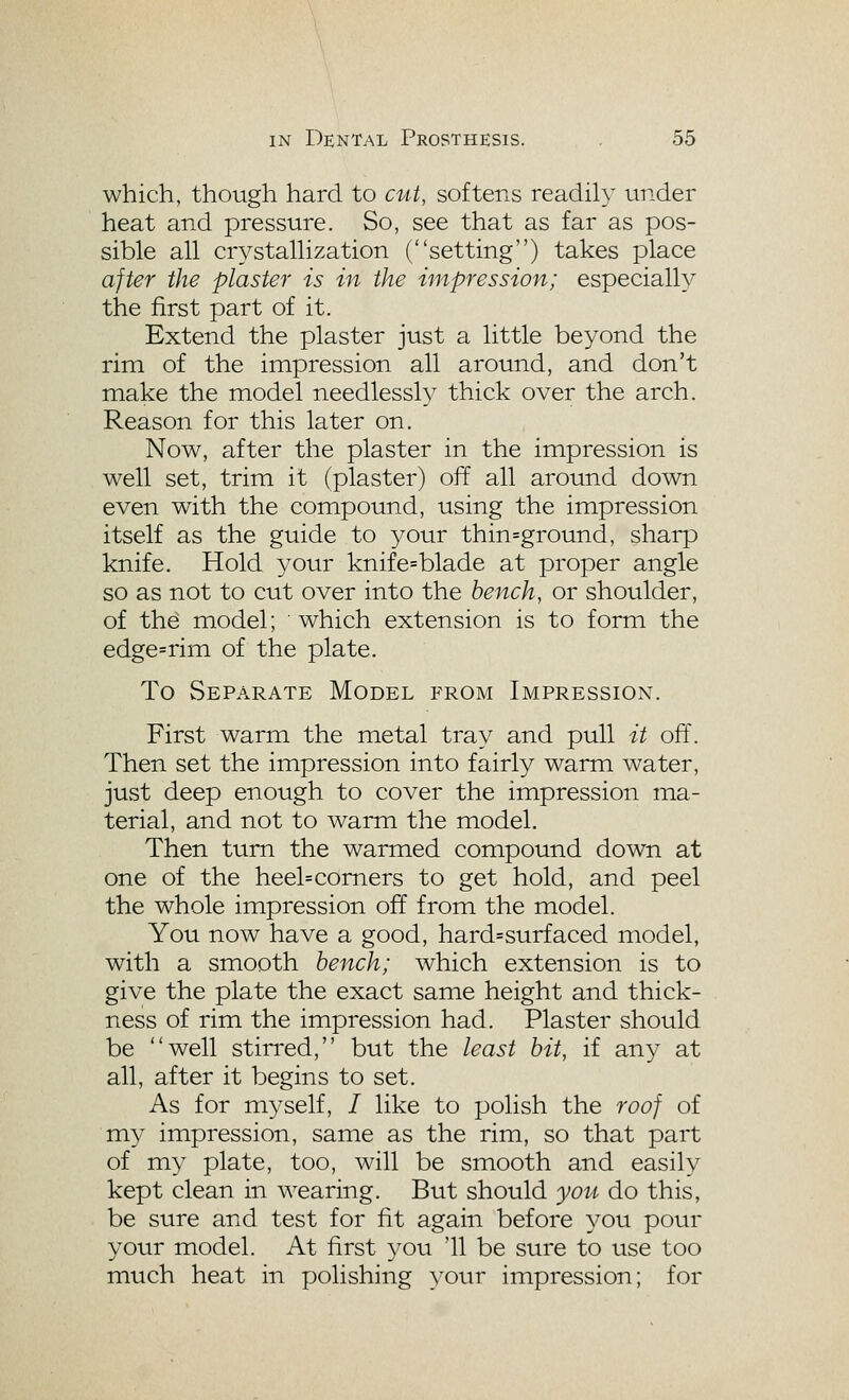 which, though hard to cut, softens readily under heat and pressure. So, see that as far as pos- sible all crystallization (setting) takes place after the plaster is in the impression; especially the first part of it. Extend the plaster just a little beyond the rim of the impression all around, and don't make the model needlessly thick over the arch. Reason for this later on. Now, after the plaster in the impression is well set, trim it (plaster) off all around down even with the compound, using the impression itself as the guide to your thin=ground, sharp knife. Hold your knife=blade at proper angle so as not to cut over into the bench, or shoulder, of th^ model; ■ which extension is to form the edge=rim of the plate. To Separate Model from Impression. First warm the metal tray and pull it off. Then set the impression into fairly warm water, just deep enough to cover the impression ma- terial, and not to warm the model. Then turn the warmed compound down at one of the heel=comers to get hold, and peel the whole impression off from the model. You now have a good, hard=surfaced model, with a smooth bench; which extension is to give the plate the exact same height and thick- ness of rim the impression had. Plaster should be well stirred, but the least bit, if any at all, after it begins to set. As for myself, / like to polish the roof of my impression, same as the rim, so that part of my plate, too, will be smooth and easily kept clean in wearing. But should yoii do this, be sure and test for fit again before you pour your model. At first 3^ou '11 be stire to use too much heat in polishing your impression; for