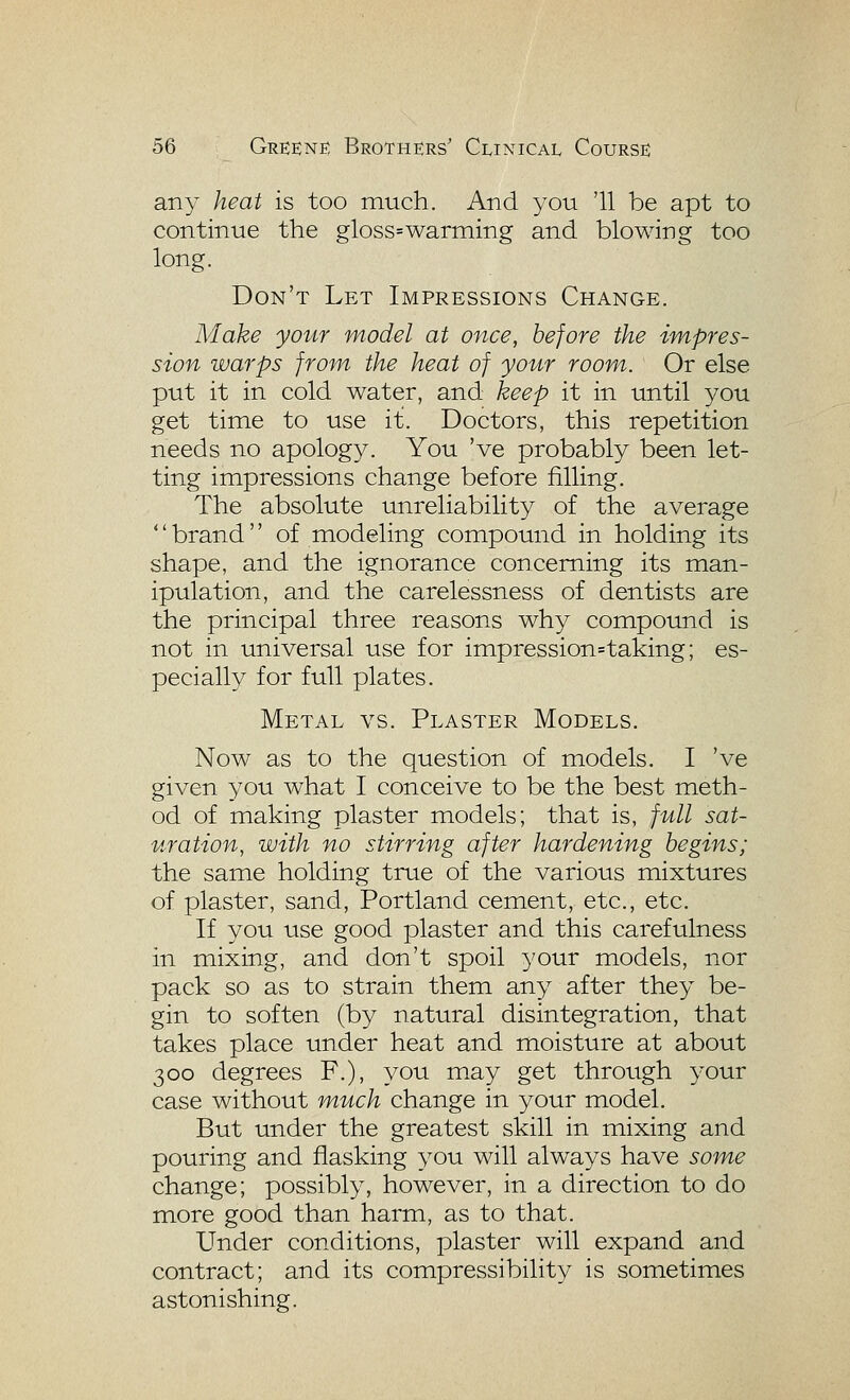 any heat is too much. And you '11 be apt to continue the gloss=warming and blowing too long. Don't Let Impressions Change. Make your model at once, before the impres- sion warps from, the heat of your room. Or else put it in cold water, and keep it in until you get time to use it. Doctors, this repetition needs no apology. You 've probably been let- ting impressions change before filling. The absolute unreliability of the average '' brand'' of modeling compound in holding its shape, and the ignorance concerning its man- ipulation, and the carelessness of dentists are the principal three reasons why compound is not in universal use for impression=taking; es- pecially for full plates. Metal vs. Plaster Models. Now as to the question of models. I 've given you what I conceive to be the best meth- od of making plaster models; that is, full sat- uration, with no stirring after hardening begins; the same holding true of the various mixtures of plaster, sand, Portland cement, etc., etc. If you use good plaster and this carefulness in mixing, and don't spoil your models, nor pack so as to strain them any after they be- gin to soften (by natural disintegration, that takes place under heat and moisture at about 300 degrees F.), you may get through your case without much change in your model. But under the greatest skill in mixing and pouring and flasking you will always have some change; possibly, however, in a direction to do more good than harm, as to that. Under conditions, plaster will expand and contract; and its compressibility is sometimes astonishing.