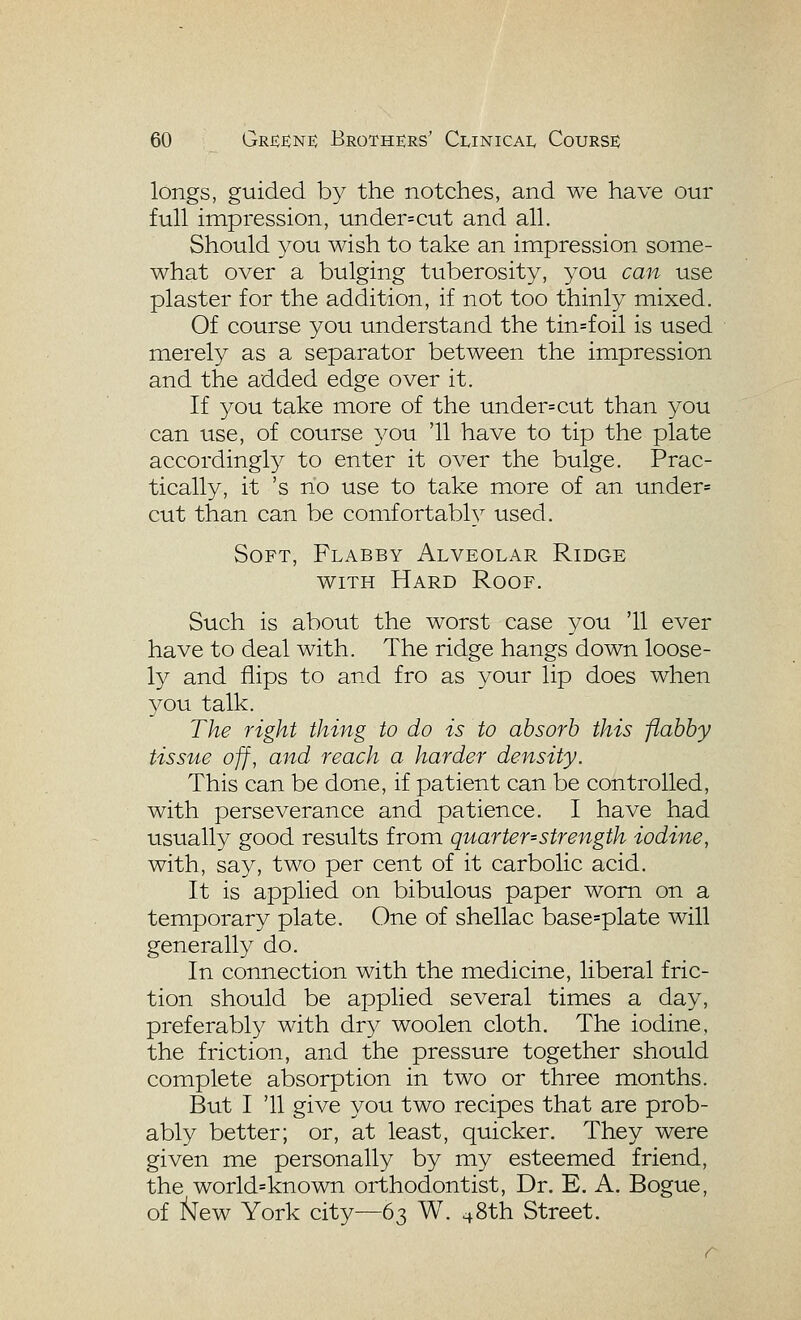 longs, guided by the notches, and we have our full impression, under=cut and all. Should you wish to take an impression some- what over a bulging tuberosity, you can use plaster for the addition, if not too thinly mixed. Of course you understand the tin=foil is used merely as a separator between the impression and the added edge over it. If you take more of the under=cut than you can use, of course 37'ou '11 have to tip the plate accordingly to enter it over the bulge. Prac- tically, it 's no use to take more of an under= cut than can be comfortabh^ used. Soft, Flabby Alveolar Ridge WITH Hard Roof. Such is about the worst case you '11 ever have to deal with. The ridge hangs down loose- ly and flips to and fro as your lip does when you talk. The right thing to do is to absorb this flabby tissue off, and reach a harder density. This can be done, if patient can be controlled, with perseverance and patience. I have had usually good results from quarter=strength iodine, with, say, two per cent of it carbolic acid. It is applied on bibulous paper worn on a temporary plate. One of shellac base=plate will generally do. In connection with the medicine, liberal fric- tion should be applied several times a day, preferably with dry woolen cloth. The iodine, the friction, and the pressure together should complete absorption in two or three months. But I '11 give you two recipes that are prob- ably better; or, at least, quicker. They were given me personally by my esteemed friend, the world=known orthodontist, Dr. E. A. Bogue, of I^ew York city—63 W. ^8th Street.