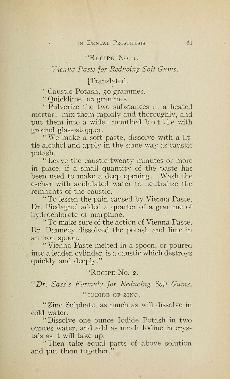 Recipe No. i.  Vienna Paste for Reducing Soft Gums. [Translated.] Caustic Potash, 50 grammes. Quicklime, 60 grammes. Pulverize the two substances in a heated mortar; mix them rapidly and thoroughly, and put them into a wide = mouthed bottle with ground glass=stopper. We make a soft paste, dissolve with a lit- tle alcohol and apply in the same way as caustic potash. '' Leave the caustic twent}^ minutes or more in place, if a small quantity of the paste has been used to make a deep opening. Wash the eschar with acidulated water to neutralize the remnants of the caustic. To lessen the pain caused by Vienna Paste, Dr. Piedagnel added a quarter of a gramme of hydrochlorate of morphine, To make sure of the action of Vienna Paste. Dr. Dannecy dissolved the potash and lime in an iron spoon. Vienna Paste melted in a spoon, or poured into a leaden cylinder, is a caustic which destroys quickly and deeply. Recipe No. 2. Dr. Sass's Formula for Reducing Soft G11 jus. iodide of zinc. Zinc Sulphate, as much as will dissolve in cold water. Dissolve one ounce Iodide Potash in two ounces water, and add as much Iodine in cr\'s- tals as it will take up. Then take equal parts of above solution and put them together.