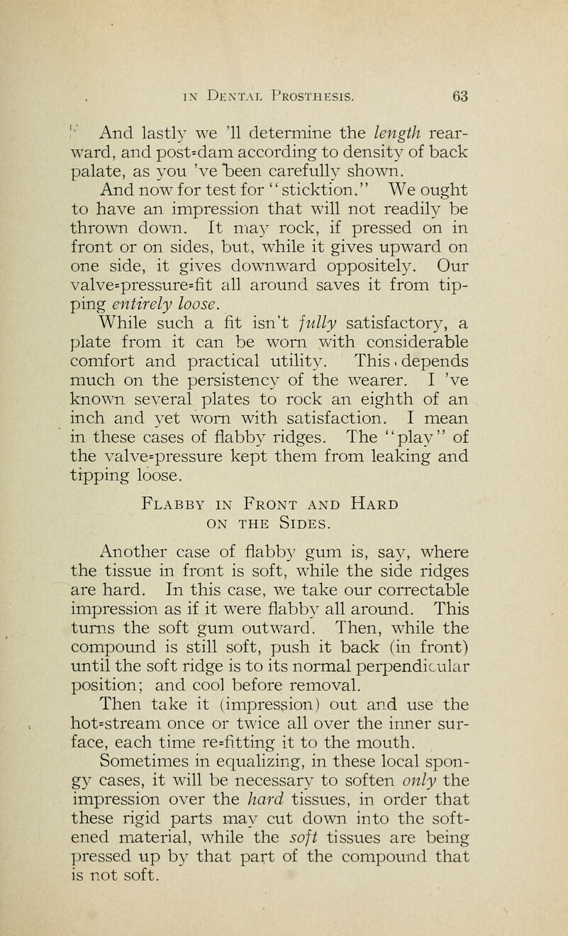 I' And lastly we '11 determine the length rear- ward, and post=darQ according to density of back palate, as you 'vebeen carefully shown. And now for test for '' sticktion.'' We ought to have an impression that will not readily be thrown down. It ma}^ rock, if pressed on in front or on sides, but, while it gives upward on one side, it gives downward oppositely. Our valve=pressure=fit all around saves it from tip- ping entirely loose. While such a fit isn't fully satisfactory, a plate from it can be worn with considerable comfort and practical utility. This - depends much on the persistency of the wearer. I 've known several plates to rock an eighth of an inch and yet worn with satisfaction. I mean in these cases of flabby ridges. The play of the valve=pressure kept them from leaking and tipping loose. Flabby in Front and Hard ON THE Sides. Another case of flabb}' gum is, say, where the tissue in front is soft, while the side ridges are hard. In this case, we take our correctable impression as if it were flabby all around. This turns the soft gum outward. Then, while the compound is still soft, push it back (in front) until the soft ridge is to its normal perpendicular position; and cool before removal. Then take it (impression) out and use the hot=stream once or twice all over the inner sur- face, each time re=fitting it to the mouth. Sometimes in equalizing, in these local spon- gy cases, it will be necessary to soften only the impression over the hard tissues, in order that these rigid parts may cut down into the soft- ened material, while the soft tissues are being pressed up by that part of the compound that is not soft.