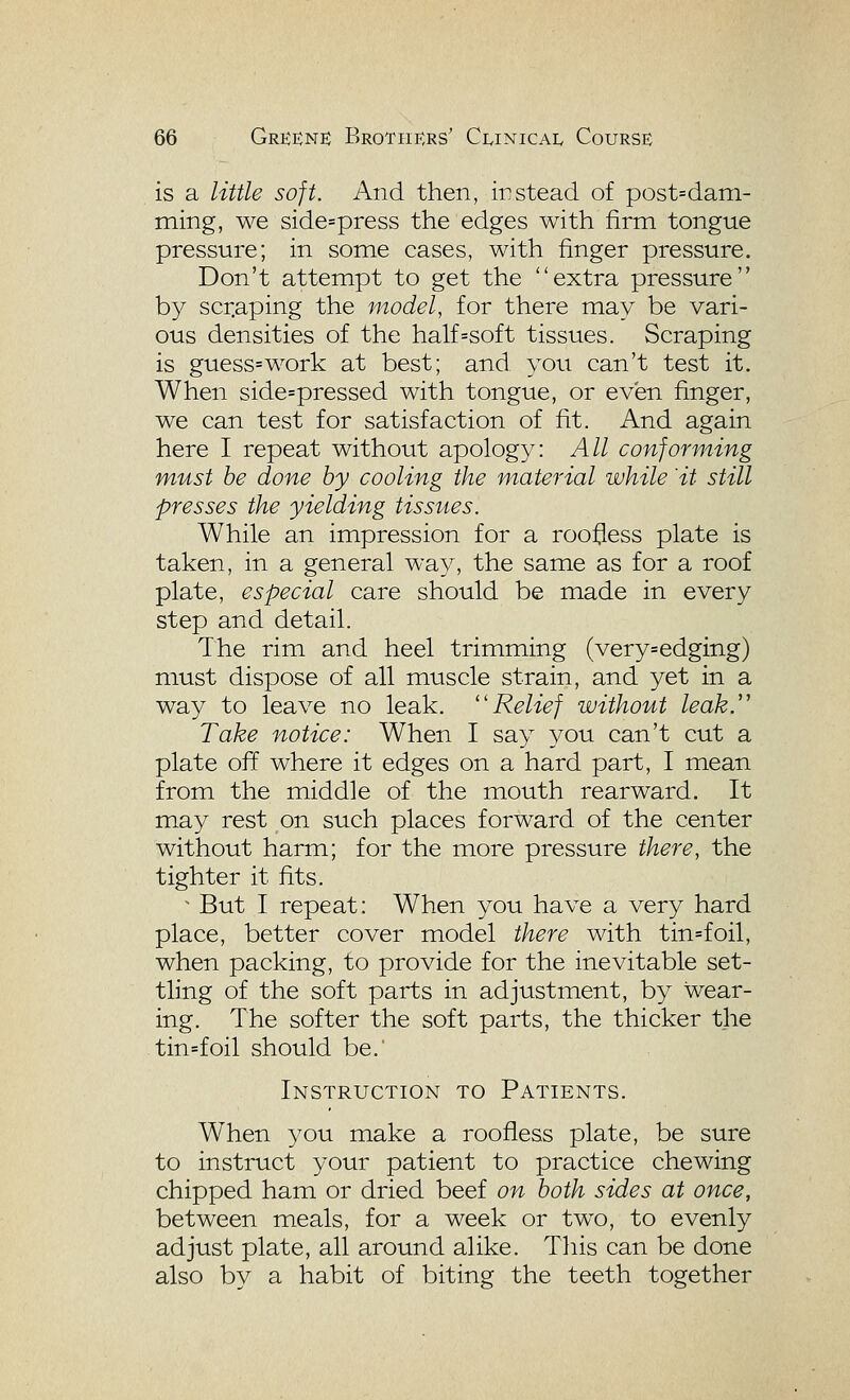 is a little soft. And then, instead of post=dani- ming, we side=press the edges with firm tongue pressure; in some cases, with finger pressure. Don't attempt to get the extra pressure by scr.aping the model, for there may be vari- ous densities of the half=soft tissues. Scraping is guess=work at best; and you can't test it. When side=pressed with tongue, or even finger, we can test for satisfaction of fit. And again here I repeat without apology: All conforming must be done by cooling the material while 'it still presses the yielding tissues. While an impression for a roofless plate is taken, in a general way, the same as for a roof plate, especial care should be made in every step and detail. The rim and heel trimming (very=edging) must dispose of all muscle strain, and yet in a way to leave no leak. Relief without leak. Take notice: When I say you can't cut a plate off where it edges on a hard part, I mean from the middle of the mouth rearward. It may rest on such places forward of the center without harm; for the more pressure there, the tighter it fits. ^ But I repeat: When you have a very hard place, better cover model there with tin=foil, when packing, to provide for the inevitable set- tling of the soft parts in adjustment, by wear- ing. The softer the soft parts, the thicker the tin=foil should be.' Instruction to Patients. When you make a roofless plate, be sure to instruct your patient to practice chewing chipped ham or dried beef on both sides at once, between meals, for a week or two, to evenly adjust plate, all around alike. This can be done also by a habit of biting the teeth together