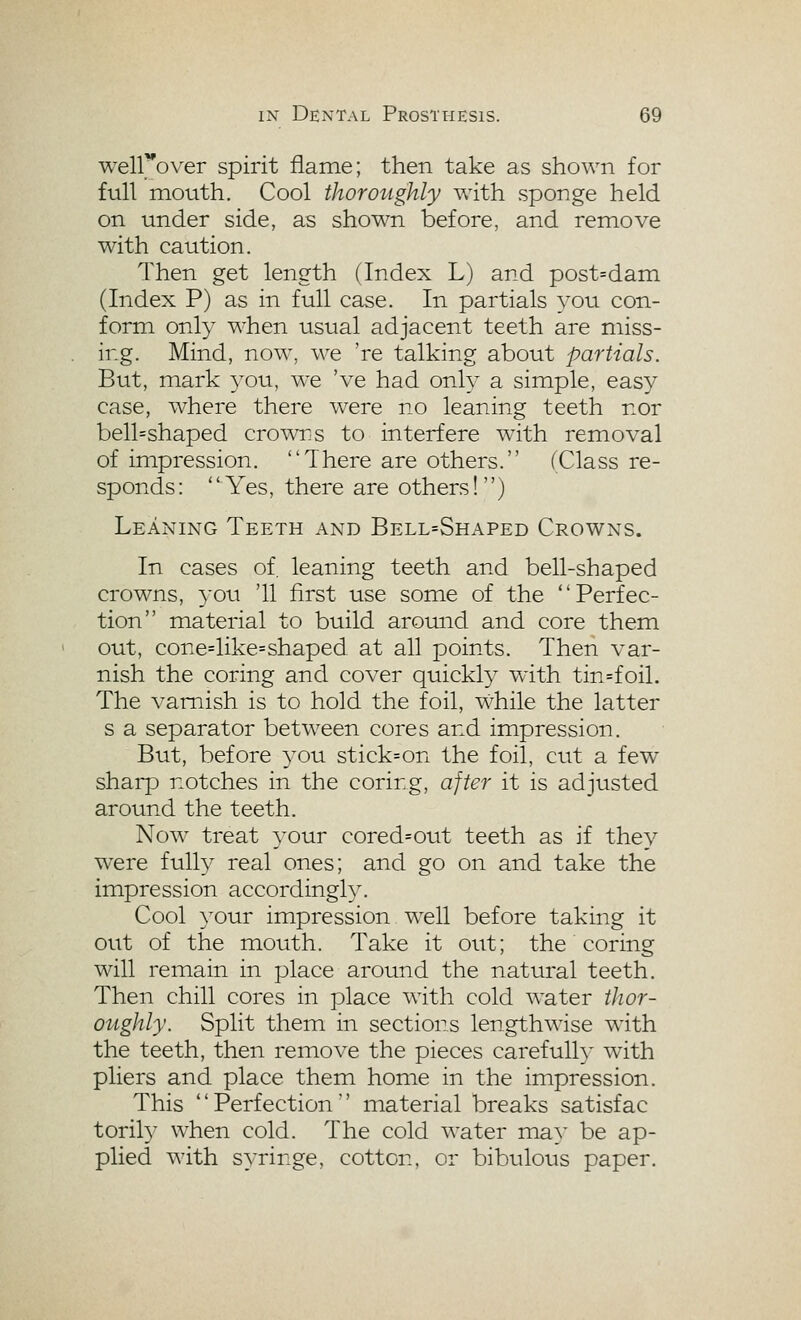 well^'over spirit flame; then take as shown for full mouth. Cool thoroughly with sponge held on under side, as shown before, and remove with caution. Then get length (Index L) and post=dam (Index P) as in full case. In partials you con- form only when usual adjacent teeth are miss- ing. Mind, now, we 're talking about partials. But, mark a^ou, we 've had only a simple, easy case, where there w^ere no leaning teeth nor bell=shaped crowrs to interfere w^th removal of impression. There are others. (Class re- sponds: Yes, there are others!) Leaning Teeth and Bell=Shaped Crowns. In cases of, leaning teeth and bell-shaped crowns, }-ou '11 first use some of the Perfec- tion material to build around and core them out, cone=like=shaped at all points. Then var- nish the coring and cover quickly with tin=foil. The varnish is to hold the foil, while the latter s a separator between cores and impression. But, before you stick=on the foil, cut a few sharp notches in the corirg, after it is adjusted around the teeth. Now^ treat your cored=out teeth as if they were fully real ones; and go on and take the impression accordingly. Cool your impression w^ell before taking it out of the mouth. Take it out; the coring will remain in place around the natural teeth. Then chill cores in place w^ith cold water thor- oughly. Split them in sections lengthwise wdth the teeth, then remove the pieces carefully with pliers and place them home in the impression. This Perfection material breaks satisfac torily when cold. The cold water may be ap- plied with syringe, cotton, or bibulous paper.