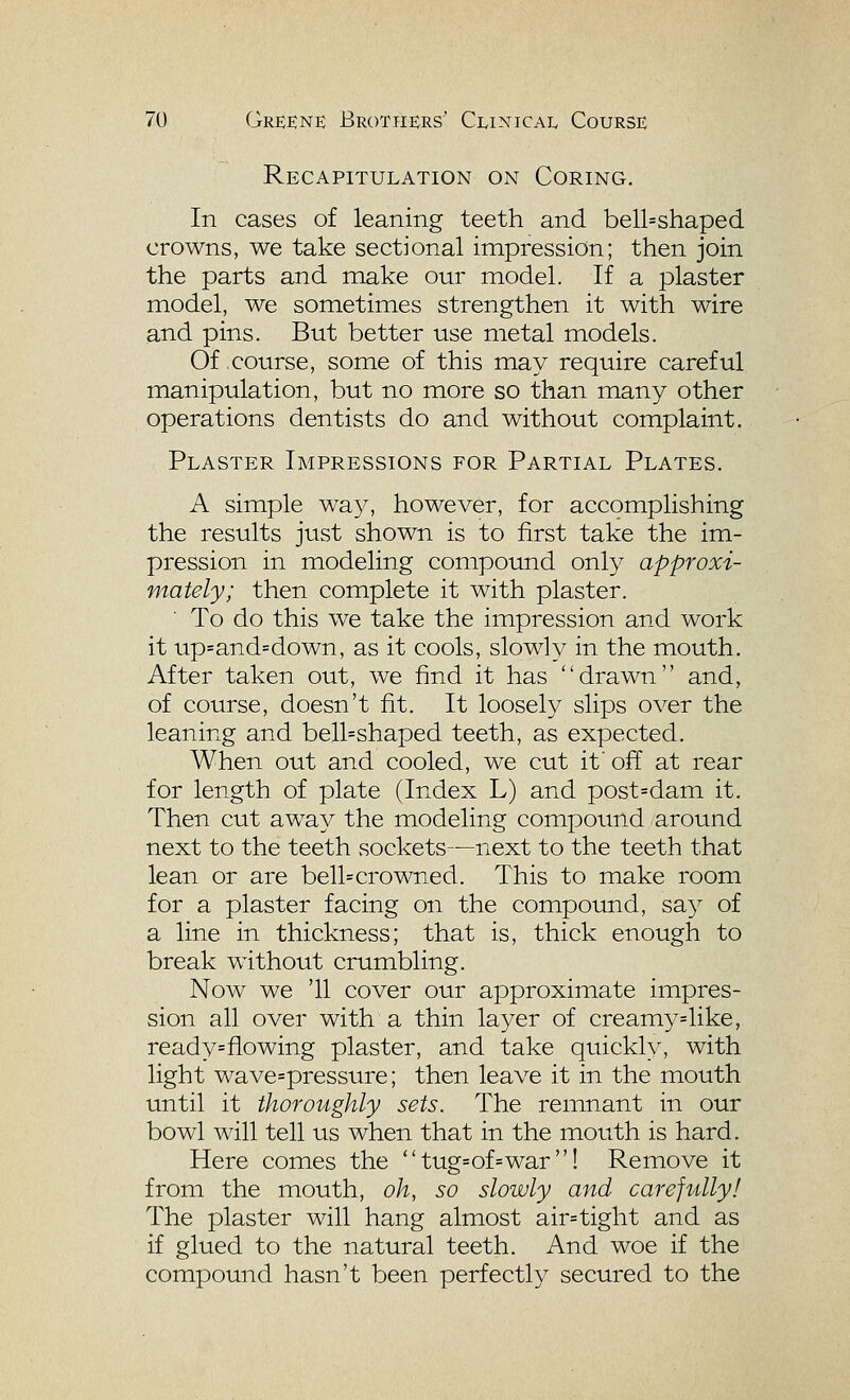 Recapitulation on Coring. In cases of leaning teeth and bell=shaped crowns, we take sectional impression; then join the parts and make our model. If a plaster model, we sometimes strengthen it with wire and pins. But better use metal models. Of .course, some of this may require careful manipulation, but no more so than many other operations dentists do and without complaint. Plaster Impressions for Partial Plates. A simple wa}^ however, for accomplishing the results just shown is to first take the im- pression in modeling compound only approxi- mately; then complete it with plaster. To do this we take the impression and work it up=and=down, as it cools, slowly in the mouth. After taken out, we find it has drawn and, of course, doesn't fit. It loosely slips over the leaning and bell=shaped teeth, as expected. When out and cooled, we cut it'off at rear for length of plate (Index L) and post=dam it. Then cut away the modeling compound around next to the teeth sockets—next to the teeth that lean or are bell=crowned. This to make room for a plaster facing on the compound, say of a line in thickness; that is, thick enough to break without crumbling. Now we '11 cover our approximate impres- sion all over with a thin layer of creamy=like, ready=flowing plaster, and take quickly, with light wave=pressure; then leave it in the mouth until it thoroughly sets. The remnant in our bowl will tell us when that in the mouth is hard. Here comes the  tug=of=war ! Remove it from the mouth, oh, so slowly and carefully! The plaster will hang almost air=tight and as if glued to the natural teeth. And woe if the compound hasn't been perfectly secured to the