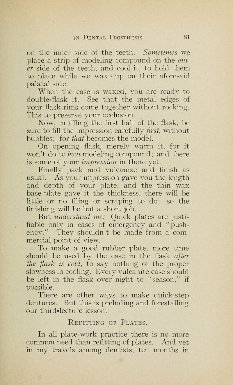 on the inner side of the teeth. Sometimes we place a strip of modehng compound on the OTit- er side of the teeth, and cool it, to hold them to place while we wax = up on their aforesaid palatal side. When the case is waxed, you are ready to double=flask it. See that the metal edges of your flask=rims come together without rocking. This to preserve your occlusion. Now, in filling the first half of the flask, be sure to fill the impression carefully first, without bubbles; for that becomes the model. On opening flask, merely warm it, for it won't do to heat modeling compound; and there is some of your hnpression in there yet. Finally pack and vulcanize and finish as usual. As your impression gave you the length and depth of your plate, and the thin wax base=plate gave it the thickness, there will be little or no filing or scraping to do; so the finishing will be btit a short job. But understand me: Quick plates are justi- fiable only in cases of emergency and push- ency. They shouldn't be made from a com- mercial point of view. To make a good rubber plate, more time should be used by the case in the flask after the flask is cold, to say nothing of the proper slowness in cooling. Every vulcanite case should be left in the flask over night to season, if possible. There are other ways to make quick=step dentures. But this is preluding and forestalling our third=lecture lesson. Refitting of Plates. In all plate=work practice there is no more common need than refitting of plates. And yet in my travels among dentists, ten months in