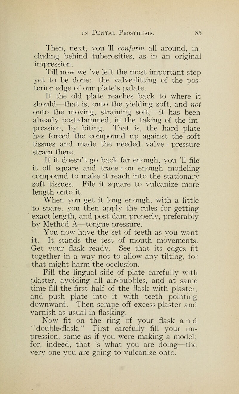 Then, next, you '11 conform all around, in- cluding behind tuberosities, as in an original impression. Till now we 've left the most important step yet to be done: the valve=fitting of the pos- terior edge of our plate's palate. If the old plate reaches back to where it should—that is, onto the yielding soft, and not onto the moving, straining soft,—it has been already post=dammed, in the taking of the im- pression, by biting. That is, the hard plate has forced the compound up against the soft tissues and made the needed valve = pressure strain there. If it doesn't go back far enough, you '11 file it off square and trace = on enough modeling compound to make it reach into the stationary soft tissues. File it square to vulcanize more length onto it. When you get it long enough, with a little to spare, you then apply the rules for getting ■ exact length, and post=dam properly, preferably by Method A—tongue pressure. You now have the set of teeth as you want it. It stands the test of mouth movements. Get your flask ready. See that its edges fit together in a way not to allow any tilting, for that might harm the occlusion. Fill the lingual side of plate carefully with plaster, avoiding all air=bubbles, and at same time fill the first half of the flask with plaster, and push plate into it with teeth pointing downward. Then scrape off excess plaster and varnish as usual in flasking. Now fit on the ring of your flask and double=flask. First carefully fill your im- pression, same as if you were making a model; for, indeed, that 's what you are doing—the very one you are going to vulcanize onto.