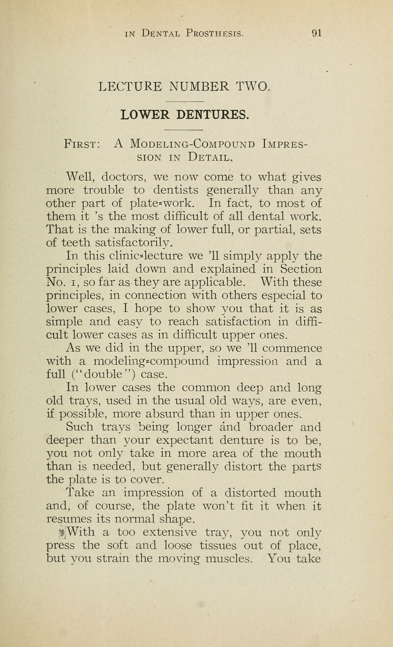 LECTURE NUMBER TWO. LOWER DENTURES. First: A Modeling-Compound Impres- sion IN Detail. Well, doctors, we now come to what gives more trouble to dentists generally than any other part of plate=work. In fact, to most of them it 's the most difficult of all dental work. That is the making of lower full, or partial, sets of teeth satisfactorily. In this clinic4ecture we '11 simply apply the principles laid down and explained in vSection No. I, so far as they are applicable. With these principles, in connection with others especial to lower cases, I hope to show you that it is as simjjle and easy to reach satisfaction in diffi- cult lower cases as in difficult upper ones. As we did in the upper, so we '11 commence with a modeling=compound impression and a full (double) case. In lower cases the common deep and long old trays, used in the usual old ways, are even, if possible, more absurd than in upper ones. Such trays being longer and broader and deeper than your expectant denture is to be, you not only take in more area of the mouth than is needed, but generall}?- distort the parts the plate is to cover. Take an impression of a distorted mouth and, of course, the plate won't fit it when it resumes its normal shape. ^,With a too extensive tra}^ you not only press the soft and loose tissues out of place, but you strain the moving muscles. You take