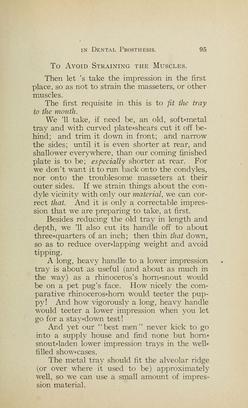 To Avoid Straining the Muscles. Then let 's take the impression in the first place, so as not to strain the masseters, or other mtiscles. The first requisite in this is to fit tJie tray to the mouth. We '11 take, if need be, an old, soft=metal tray and with curved plate=shears cut it of[ be- hind; and trim it down in front; and narrow the sides; until it is even shorter at rear, and shallower everywhere, than our coming finished plate is to be; especially shorter at rear. For we don't want it to run back onto the condyles, nor onto the troublesome masseters at their outer sides. If we strain things about the con- dyle vicinity with only our material, we can cor- rect that. And it is only a correctable impres- sion that we are preparing to take, at first. Besides reducing the old tra}^ in length and depth, we '11 also cut its handle off to about three=quarters of an inch; then thin tJiat down, so as to reduce over=lapping w^eight and avoid tipping. A long, heavy handle to a lower impression tray is about as useful (and about as much in the way) as a rhinoceros's hom=snout would be on a pet pug's face. How nicely the com- parative rhinoceros=hom would teeter the pup- py! And how vigorously a long, heav}^ handle would teeter a lower impression when you let go for a stay=down test! And 3^et our best men never kick to go into a supply house and find none but honi= snout=laden lower impression tra3^s in the well= filled show= cases. The metal tray should fit the alveolar ridge (or over where it used to be) approximately well, so we can use a small amount of impres- sion material.