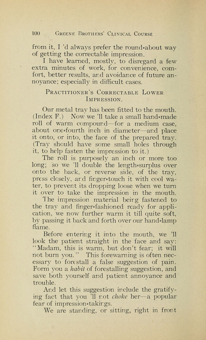 from it, I 'd always prefer the round=about way of getting the correctable impression. I have learned, mostly, to disregard a few extra minutes of work, for convenience, com- fort, better results, and avoidance of future an- noyance; especially in difficult cases. Practitioner's Correctable Lower Impression. Our metal tray has been fitted to the mouth. (Index F.) Now we '11 take a small hand=made roll of warm compound—for a medium case, about one=fourth inch in diameter—and place it onto, or into, the face of the prepared tray. (Tray should have some small holes through it, to help fasten the impression to it.) The roll is purposely an inch or more too long; so we '11 double the length=surplus over onto the back, or reverse side, of the tray, press closely, and finger=touch it with cool wa- ter, to prevent its dropping loose when we turn it over to take the impression in the mouth. The impression m.aterial being fastened to the tray and finger=fashioned ready for appli- cation, we now further warm it till quite soft, by passing it back and forth over our handdamp flame. Before entering it into the mouth, we '11 look the patient straight in the face and say: Madam, this is warm, but don't fear; it will not burn you.  This forewarning is often nec- essary to forestall a false suggestion of pain. Form you a habit of forestalling suggestion, and save both yourself and patient anno3^ance and trouble. And let this suggestion include the gratify- ing fact that you '11 not choke her—a popular fear of impression=takings. We are standing, or sitting, right in front