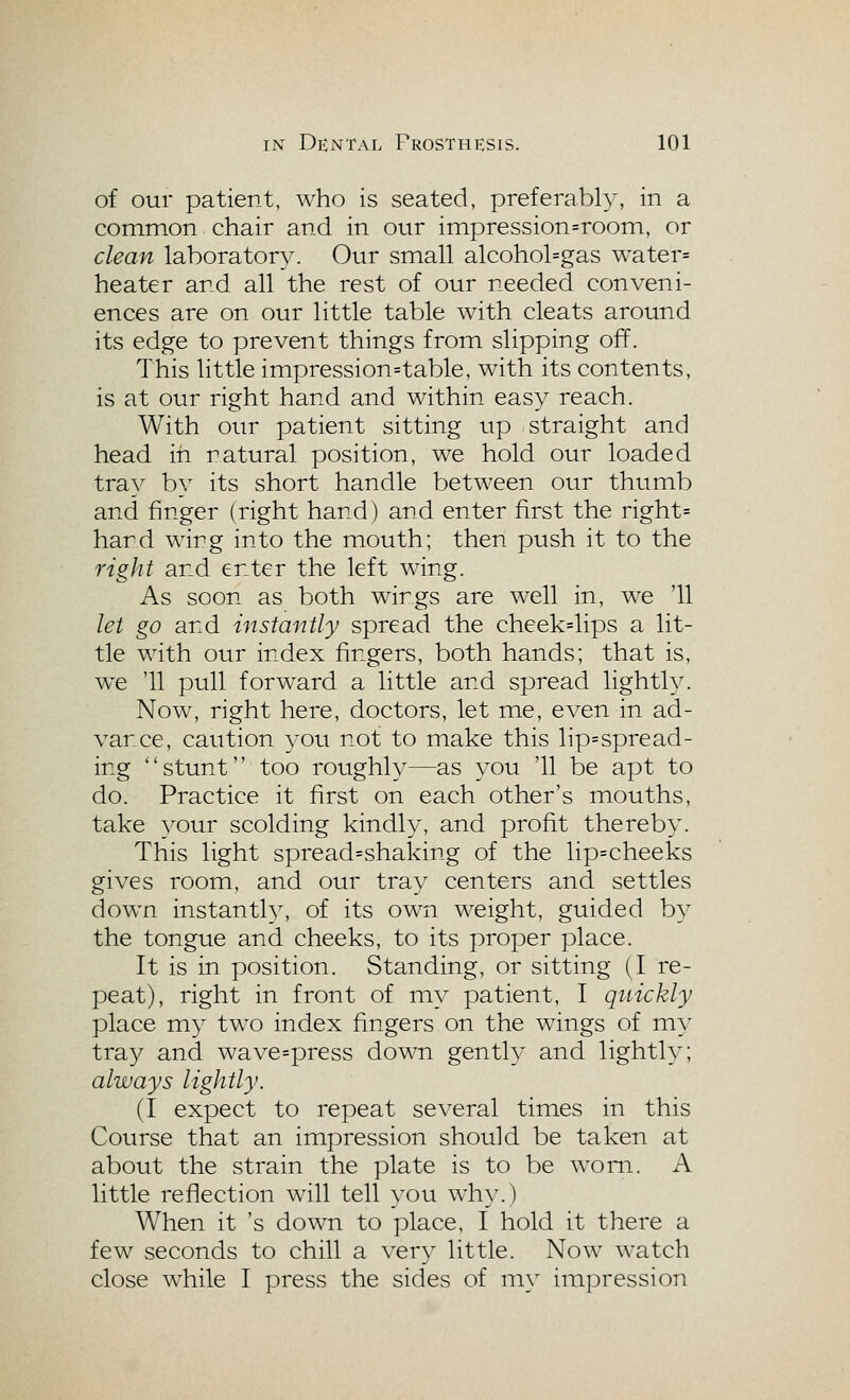 of our patient, who is seated, preferably, in a common chair and in our impression=room, or clean laboratory. Our small alcohol=gas water= heater and all the rest of our needed conveni- ences are on our little table with cleats around its edge to prevent things from slipping off. This little impression=table, with its contents, is at our right hand and within easy reach. With our patient sitting up straight and head in natural position, we hold our loaded tra}^ by its short handle between our thumb and finger (right hand) and enter first the right= hard wing into the mouth; then push it to the right and enter the left wing. As soon as both wings are well in, we '11 let go and instantly spread the cheek=lips a lit- tle with our index fingers, both hands; that is, w^e '11 pull forward a little and spread lightly. Now, right here, doctors, let me, even in ad- vance, caution ^^^ou not to make this lip=spread- ing stunt too roughly—as you '11 be apt to do. Practice it first on each other's mouths, take vour scolding kindly, and profit thereby. This light spread=shaking of the lip=cheeks gives room, and our tray centers and settles down instantly, of its own weight, guided by the tongue and cheeks, to its proper place. It is in position. Standing, or sitting (I re- peat), right in front of my patient, I quickly place my two index fingers on the wings of ni}' tray and wave=press down gently and lightly; always lightly. (I expect to repeat several times in this Course that an impression should be taken at about the strain the plate is to be worn. x\ little reflection will tell you why.) When it 's dow^n to place, I hold it there a few seconds to chill a very little. Now watch close w^hile I press the sides of my impression