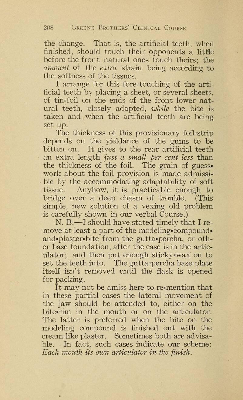 the change. That is, the artificial teeth, when finished, should touch their opponents a littie before the front natural ones touch theirs; the amount of the extra strain being according to the softness of the tissues. I arrange for this fore=touching of the arti- ficial teeth by placing a sheet, or several sheets, of tin=foil on the ends of the front lower nat- ural teeth, closely adapted, while the bite is taken and when the artificial teeth are being set up. The thickness of this provisionary foil=strip depends on the yieldance of the gums to be bitten on. It gives to the rear artificial teeth an extra length just a small per cent less than the thickness of the foil. The grain of guess= work about the foil provision is made admissi- ■ ble by the accommodating adaptability of soft tissue. Anyhow, it is practicable enough to bridge over a deep chasm of trouble. (This simple, new solution of a vexing old problem is carefully shown in our verbal Course.) N. B.—I' should have stated timely that I re- move at least a part of the modeling=compoimd= and=plaster=bite from the gutta=percha, or oth- er base foundation, after the case is in the artic- ulator; and then put enough sticky=wax on to set the teeth into. The gutta=percha base=plate itself isn't removed until the flask is opened for packing. It may not be amiss here to re=mention that in these partial cases the lateral movement of the jaw should be attended to, either on the bite=rim in the mouth or on the articulator. The latter is preferred when the bite on the modeling compound is finished out with the cream=like plaster. Sometimes both are advisa- ble. In fact, such cases indicate our scheme: Each mouth its own articulator in the finish.