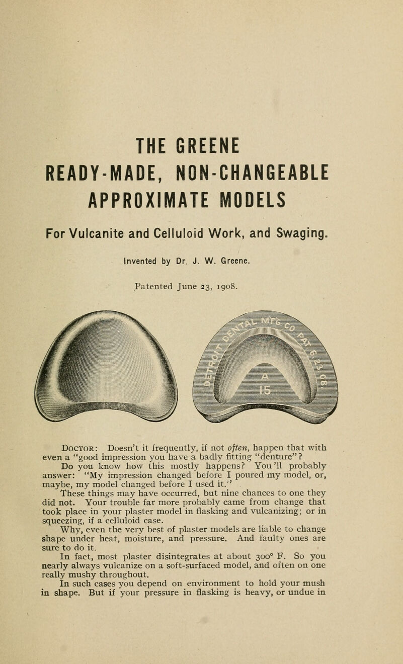 THE GREENE READY-MADE, NON-CHANGEABLE APPROXIMATE MODELS For Vulcanite and Celluloid Work, and Swaging. Invented by Dr. J. W. Greene. Patented June 23, 1908. Doctor: Doesn't it frequently, if not often, happen that with even a good impression you have a badly fitting denture? Do you know how this mostly happens? You'll probably answer: My impression changed before I poured my model, or, maybe, my model changed before I used it. These things may have occurred, but nine chances to one they did not. Your trouble far more probably came from change that took place in your plaster model in flasking and vulcanizing; or in squeezing, if a celluloid case. Why, even the very best of plaster models are liable to change shape under heat, moisture, and pressure. And faulty ones are sure to do it. In fact, most plaster disintegrates at about 300° F. So you nearly always vulcanize on a soft-surfaced model, and often on one really mushy throughout. In such cases you depend on environment to hold your mush in shape. But if your pressure in flasking is heavy, or undue in