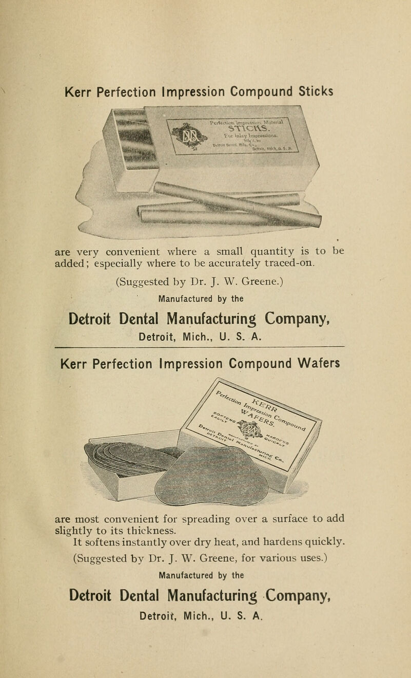 QtWiiU, \«,\^.U-5.. are very convenient where a small quantity is to be added; especially where to be accurately traced-on. (Suggested by Dr. J. W. Greene.) Manufactured by the Detroit Dental Manufacturing Company, Detroit, Mich., U. S. A. Kerr Perfection Impression Compound Wafers are most convenient for spreading over a surface to add slightly to its thickness. It softens instantly over dry heat, and hardens quickly. (Suggested by Dr. J. W. Greene, for various uses.) Manufactured by the Detroit Dental Manufacturing Company,