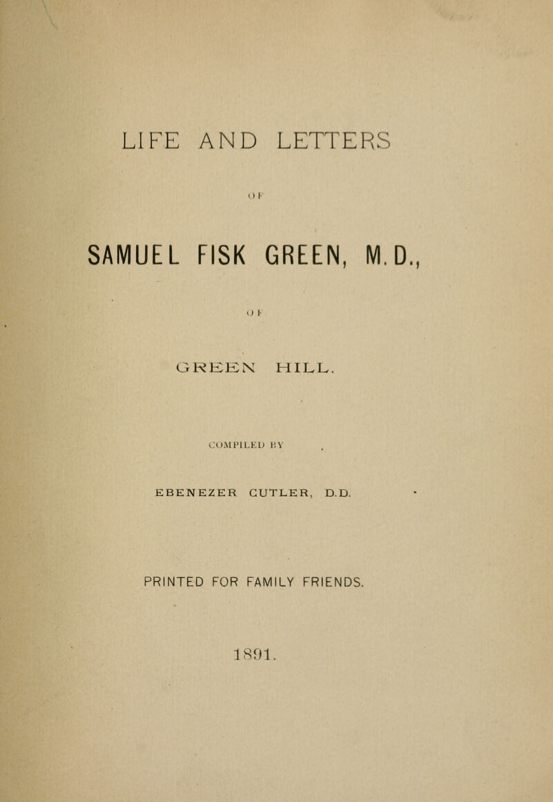 LIFE AND LETTERS SAMUEL FISK GREEN, M.D. OREKN HILL. COMPILED HY EBENEZER CUTLER, D.D. PRINTED FOR FAMILY FRIENDS. 1891