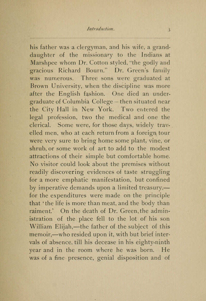 his father was a clergyman, and his wife, a grand- daughter of the missionary to the- Indians at Marshpce whom Dr. Cotton styled, the godly and gracious Richard Bourn. Dr. Green's family was numerous. Three sons were graduated at Brown University, when the discipline was more after the English fashion. One died an under- graduate of Columbia College — then situated near the City Hall in New York. Two eritered the legal profession, two the medical and one the clerical. Some were, for those days, widely trav- elled men, who at each return from a foreign tour were very sure to bring home some plant, vine, or shrub, or some work of art to add to the modest attractions of their simple but comfortable home. No visitor could look about the premises without readily discovering evidences of taste struggling for a more emphatic manifestation, but confined by imperative demands upon a limited treasury,— for the expenditures were made on the principle that ' the life is more than meat, and the body than raiment.' On the death of Dr. Green,the admin- istration of the place fell to the lot of his son William Elijah,—the father of the subject of this memoir,—who resided upon it, with but brief inter- vals of absence, till his decease in his eighty-ninth year and in the room where he was born. He was of a fine presence, genial disposition and of