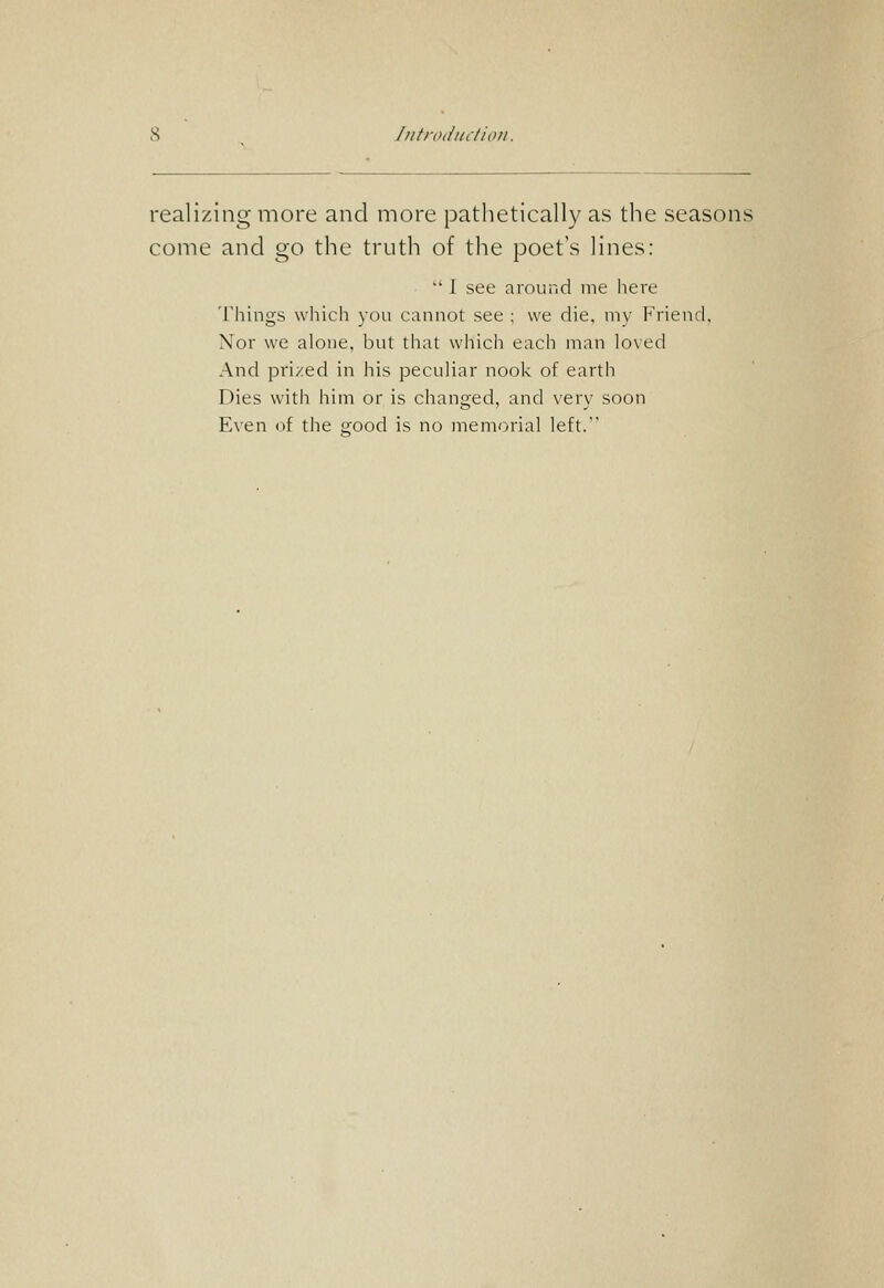 Iiitrodiictiiui. realizing more and more pathetically as the seasons come and go the truth of the poet's lines:  I see around nie here Things which you cannot see ; we die, niv Friend. Nor we alone, but that which each man loved And pri/ed in his peculiar nook of earth Dies with him or is changed, and very soon Even of the sfood is no memorial left.