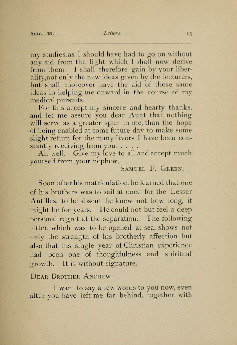 Aetat. IG.I Letters. i.S my stucliL's,as I should have had to go on withc^ut any aid from the light which I shall now derive from them. 1 shall therefore gain by your liber- ality,not only the new ideas given ])y the lecturers, but shall moreover have the aid of those same ideas in helj^ing me onward in the course of my medical pursuits. For this accept my sincere and hearty thanks, and let me assure you dear Aunt that nothing will serve as a greater spur to me, than the hope of being enabled at some future day to make some slight return for the many favors 1 have been con- stantly receiving from you All well. Give my love to all and accept much yourself from your nephew, Samuel F. Green. Soon after his matriculation, he learned that one of his brothers was to sail at once for the Lesser Antilles, to be absent he knew not how long, it might be for years. He could not but feel a deep personal regret at the separation. The following letter, which was to be opened at sea, shows not only the strength of his brotherly affection but also that his single year of Christian experience had been one of thoughfulness and spiritual grow^th. It is without signature. Dear Brother Andrew: I want to say a few words to you now. even after you have left me far behind, together with