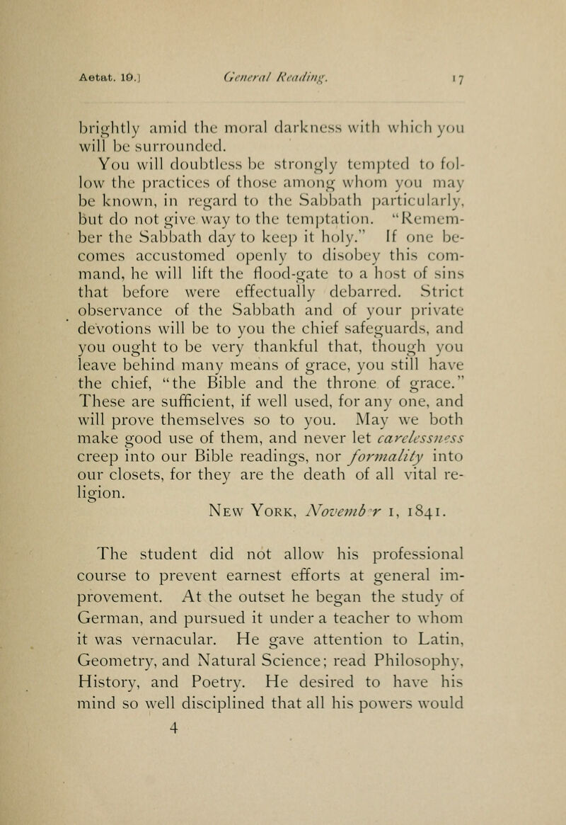 brightly amid the moral darkness u ith which you will be surrounded. You will doubtless be strongly temjjted to fol- low the })ractices of those among whom you may be known, in regard to the Sabbath particularly, but do not give way to the temptation. Remem- ber the Sabbath day to keep it holy. If one be- comes accustomed openly to disobey this com- mand, he will lift the flood-gate to a host of sins that before were effectually debarred. Strict observance of the Sabbath and of your private devotions will be to you the chief safeguards, and you ought to be very thankful that, though you leave behind many means of grace, you still have the chief, the Bible and the throne of grace. These are sufficient, if well used, for anv one, and will prove themselves so to you. May we both make good use of them, and never let carelessness creep into our Bible readings, nor formality into our closets, for they are the death of all vital re- ligion. New York, Novembr i, 1841. The student did not allow his professional course to prevent earnest efforts at general im- provement. At the outset he began the study of German, and pursued it under a teacher to whom it was vernacular. He gave attention to Latin, Geometry, and Natural Science; read Philosophy, History, and Poetry. He desired to have his mind so well disciplined that all his powers would 4