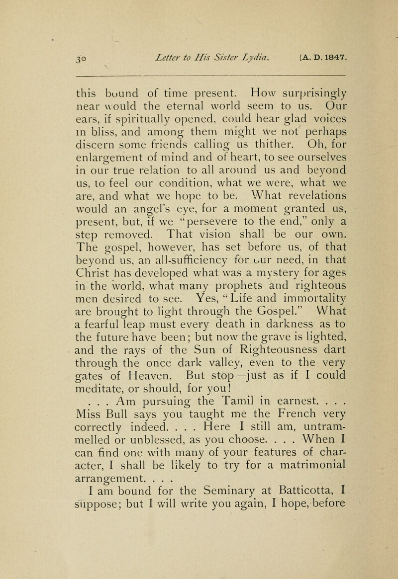 this buund of time present. How sur|.irisingly near would the eternal world seem to us. Our ears, if spiritually opened, could hear glad voices in bliss, and among them might we not perhaps discern some friends calling us thither. Oh, for enlargement of mind and of heart, to see ourselves in our true relation to all around us and beyond us, to feel our condition, what we were, what we are, and what we hope to be. What revelations would an angel's eye, for a moment granted us, present, but, if we persevere to the end, only a step removed. That vision shall be our own. The gospel, however, has set before us, of that beyond us, an all-sufificiency for uur need, in that Christ has developed what was a mystery for ages in the world, what many prophets and righteous men desired to see. Yes, Life and immortality are brought to light through the Gospel. What a fearful leap must every death in darkness as to the future have been; but now the grave is lighted, and the rays of the Sun of Righteousness dart through the once dark valley, even to the very gates of Heaven. But stop—just as if I could meditate, or should, for you! . . . Am pursuing the Tamil in earnest. . . . Miss Bull says you taught me the French very correctly indeed. . . . Here I still am, untram- melled or unblessed, as you choose. . . . When I can find one with many of your features of char- acter, I shall be likely to try for a matrimonial arrangement. . . . I am bound for the Seminary at Batticotta, I suppose; but I will write you again, I hope, before