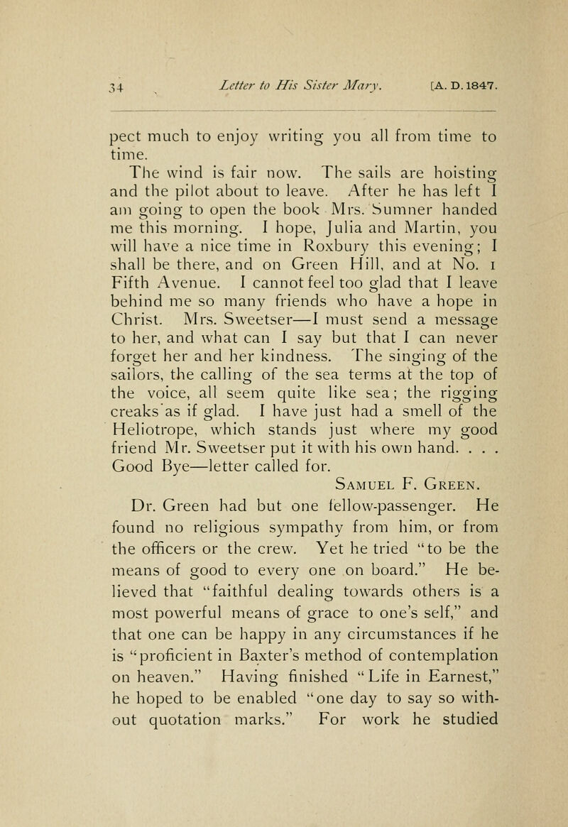 pect much to enjoy writing you all from time to time. The wind is fair now. The sails are hoisting and the pilot about to leave. After he has left I am going to open the book Mrs. Sumner handed me this morning. I hope, Julia and Martin, you will have a nice time in Roxbury this evening; I shall be there, and on Green Hill, and at No. i Fifth Avenue. I cannot feel too glad that I leave behind me so many friends who have a hope in Christ. Mrs. Sweetser—I must send a messao;e to her, and what can I say but that I can never forget her and her kindness. The singing of the sailors, the calling of the sea terms at the top of the voice, all seem quite like sea; the rigging creaks as if glad. I have just had a smell of the Heliotrope, which stands just where my good friend Mr. Sweetser put it with his own hand. . . . Good Bye—letter called for. Samuel F. Green. Dr. Green had but one fellow-passenger. He found no religious sympathy from him, or from the officers or the crew. Yet he tried to be the means of good to every one on board. He be- lieved that faithful dealing towards others is a most powerful means of grace to one's self, and that one can be happy in any circumstances if he is proficient in Baxter's method of contemplation on heaven. Having finished Life in Earnest, he hoped to be enabled one day to say so with- out quotation marks. For work he studied