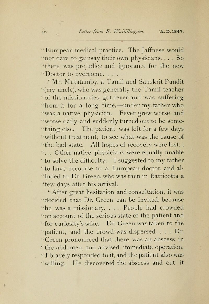 'European medical practice. The Jaffnese would 'not dare to gainsay their own physicians. ... So 'there was prejudice and ignorance for the new ' Doctor to overcome. . . . Mr. Mutatamby, a Tamil and Sanskrit Pundit '(my uncle), who was generally the Tamil teacher 'of the missionaries, got fever and was suffering 'from it for a long time,—under my father who 'was a native physician. Fever grew worse and 'worse daily, and suddenly turned out to be some- ' thing else. The patient was left for a few days 'without treatment, to see what was the cause of 'the bad state. All hopes of recovery were lost. . '. . Other native physicians were equally unable 'to solve the difficulty. I suggested to my father 'to have recourse to a European doctor, and al- 'luded to Dr. Green, who was then in Batticotta a 'few days after his arrival. After great hesitation and consultation, it was 'decided that Dr. Green can be invited, because 'he was a missionary. . . . People had crowded 'on account of the serious state of the patient and 'for curiosity's sake. Dr. Green was taken to the 'patient, and the crowd was dispersed. . . . Dr. 'Green pronounced that there was an abscess in 'the abdomen, and advised iinmediate operation. ' I bravely responded to it, and the patient also was 'willing. He discovered the abscess and cut it