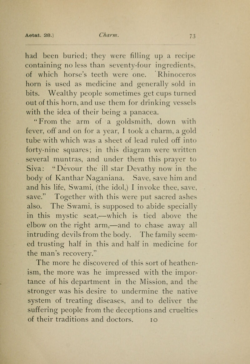 had been buried; they were filling; ii]) a recipe containing no less than seventy-four inc^redients, of which horse's teeth were one. Rhinoceros horn is used as medicine and generally sold in bits. Wealthy people sometimes get cups turned out of this horn, and use them for drinking vessels with the idea of their being a panacea. From the arm of a goldsmith, down with fever, off and on for a year, I took a charm, a gold tube with which was a sheet of lead ruled off into forty-nine squares; in this diagram were written several muntras, and under them this prayer to Siva: Devour the ill star Devathy now in the body of Kanthar Naganiana. Save, save him and and his life, Swami, (the idol,) I in\'oke thee, save, save. Together with this were put sacred ashes also. The Swami, is supposed to abide specially in this mystic seat,—which is tied above the elbow on the right arm,—and to chase away all intruding devils from the body. The family seem- ed trusting half in this and half in medicine for the man s recovery. The more he discovered of this sort of heathen- ism, the more was he impressed \\ith the impor- tance of his department in the Mission, and the stronger was his desire to undermine the native system of treating diseases, and to deliver the suffering people from the deceptions and cruelties of their traditions and doctors. 10