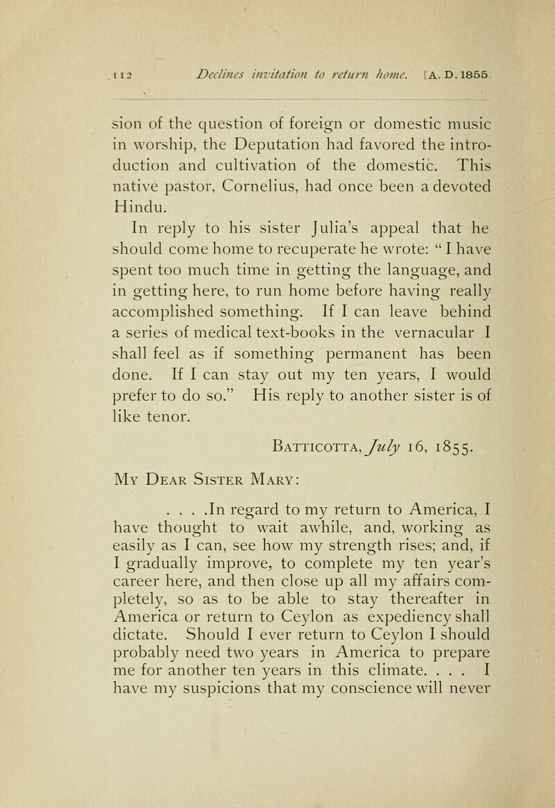 Declines invitation to return home. [A. D. 1855. sion of the question of foreign or domestic music in worship, the Deputation had favored the intro- duction and cultivation of the domestic. This native pastor, Cornelius, had once been a devoted Hindu. In reply to his sister Julia's appeal that he should come home to recuperate he wrote:  I have spent too much time in getting the language, and in getting here, to run home before having really accomplished something. If I can leave behind a series of medical text-books in the vernacular I shall feel as if something permanent has been done. If I can stay out my ten years, I would prefer to do so. His reply to another sister is of like tenor. Batticotta,y?^/)/ 16, 1855. My Dear Sister Mary: . . . .In regard to my return to America, I have thought to wait awhile, and, working as easily as I can, see how my strength rises; and, if I gradually improve, to complete my ten year's career here, and then close up all my affairs com- pletely, so as to be able to stay thereafter in America or return to Ceylon as expediency shall dictate. Should I ever return to Ceylon I should probably need two years in America to prepare me for another ten years in this climate. ... I have my suspicions that my conscience will never