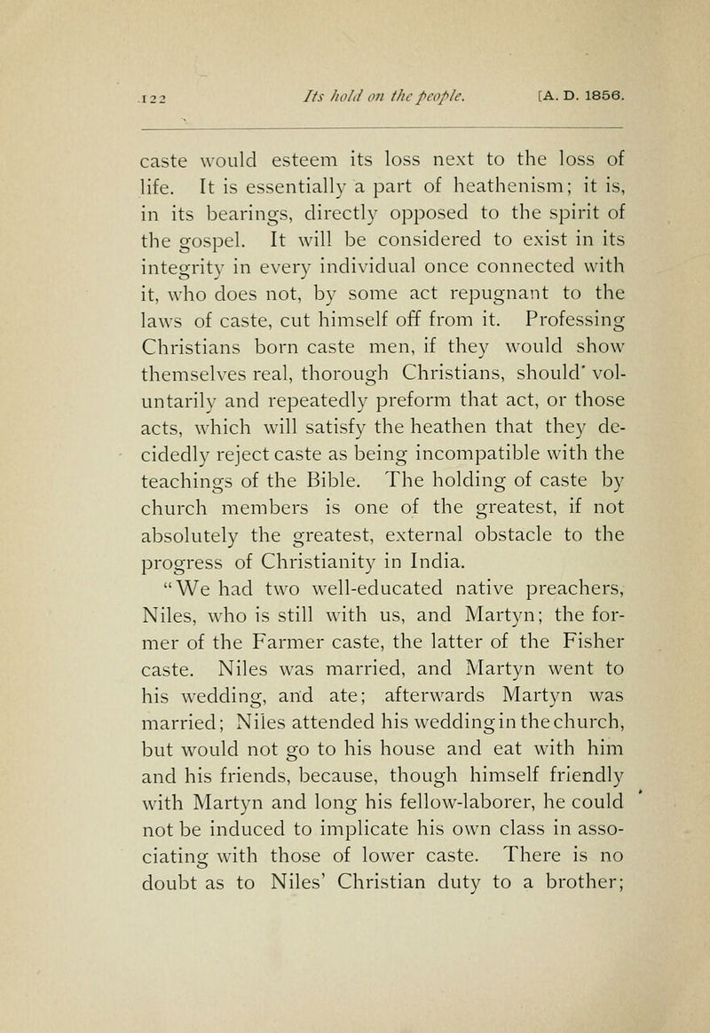 caste would esteem its loss next to the loss of life. It is essentially a part of heathenism; it is, in its bearings, directly opposed to the spirit of the gospel. It will be considered to exist in its integrity in every individual once connected with it, who does not, by some act repugnant to the laws of caste, cut himself off from it. Professing Christians born caste men, if they would show themselves real, thorough Christians, should' vol- untarily and repeatedly preform that act, or those acts, which will satisfy the heathen that they de- cidedly reject caste as being incompatible with the teachings of the Bible. The holding of caste by church members is one of the greatest, if not absolutely the greatest, external obstacle to the progress of Christianity in India. We had two well-educated native preachers, Niles, who is still with us, and Martyn; the for- mer of the Farmer caste, the latter of the Fisher caste. Niles was married, and Martyn went to his wedding, and ate; afterwards Martyn was married; Niles attended his wedding in the church, but would not go to his house and eat with him and his friends, because, though himself friendly with Martyn and long his fellow-laborer, he could not be induced to implicate his own class in asso- ciatinor ^ith those of lower caste. There is no doubt as to Niles' Christian duty to a brother;