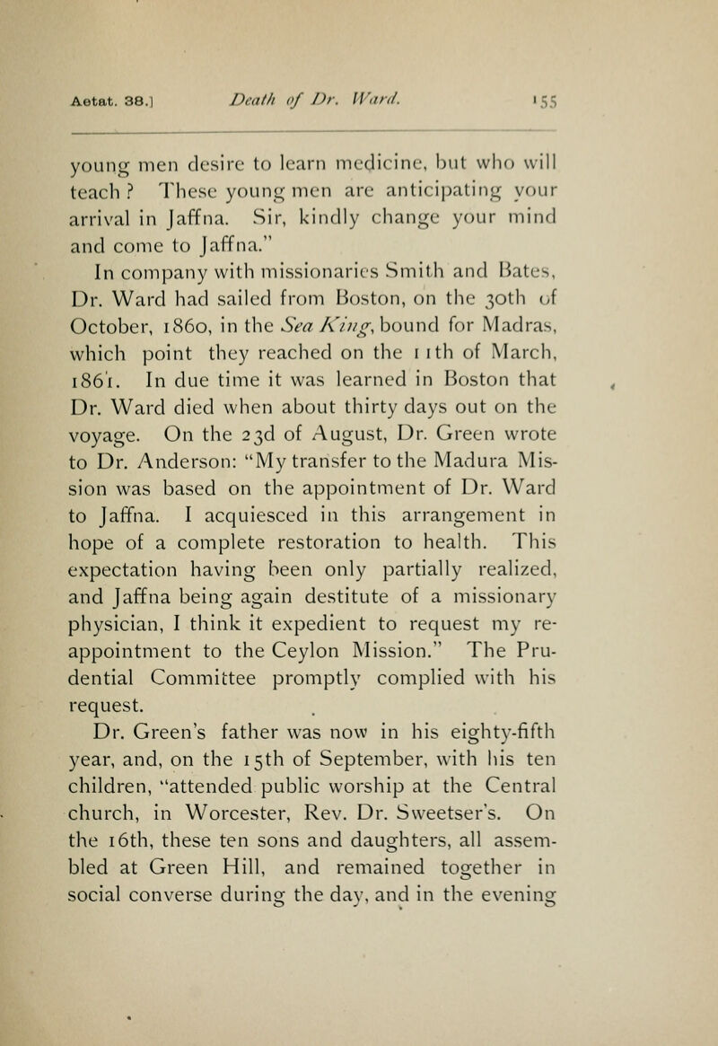 young men desire to learn medicine, but who will teach? These young men are anticipating your arrival in Jaffna. Sir, kindly change your mind and come to Jaffna. In company with missionaries Smith and Bates, Dr. Ward had sailed from Boston, on the 30th uf October, i860, in the Sea King, h^ww^ for Madras, which point they reached on the iith of March, 1861. In due time it was learned in Boston that Dr. Ward died when about thirty days out on the voyage. On the 23d of August, Dr. Green wrote to Dr. Anderson: My transfer to the Madura Mis- sion was based on the appointment of Dr. Ward to Jaffna. I acquiesced in this arrangement in hope of a complete restoration to health. This expectation having been only partially realized, and Jaffna being again destitute of a missionary physician, I think it expedient to request my re- appointment to the Ceylon Mission. The Pru- dential Committee promptly complied with his request. Dr. Green's father was now in his eighty-fifth year, and, on the 15th of September, with his ten children, attended public worship at the Central church, in Worcester, Rev. Dr. Sweetser's. On the 16th, these ten sons and daughters, all assem- bled at Green Hill, and remained together in social converse during the day, and in the evening