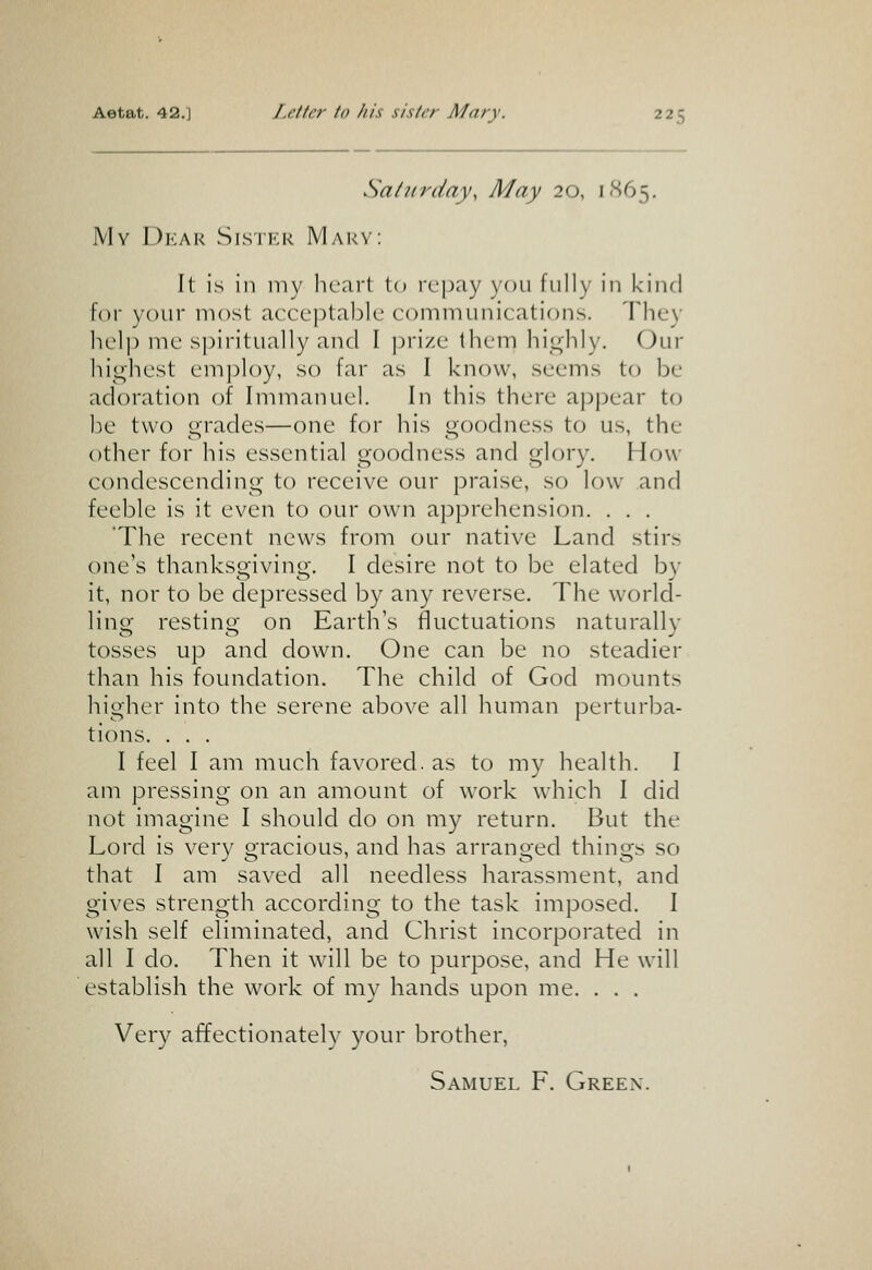 Sa/itrday, May 20, i<S65. My Dear Sisikk Mary: It is in my bciirt to repay you fully in kind for your most acceptable communications. They lielp me spiritually and I prize them hii^hly. (Jur highest employ, so far as I know, seems to be adoration of Immanuel. In this there appear to be two grades—one for his goodness to us, the other for his essential goodness and glory. How- condescending to receive our praise, so low and feeble is it even to our own apprehension. . . . The recent news from our native Land stirs one's thanksgiving. I desire not to be elated by it, nor to be depressed by any reverse. The world- lino- restino- on Earth's fluctuations naturalh tosses up and down. One can be no steadier than his foundation. The child of God mounts higher into the serene above all human perturba- tions. . . . I feel I am much favored, as to my health. I am pressing on an amount of work which I did not imagine I should do on my return. But the Lord is very gracious, and has arranged things so that I am saved all needless harassment, and gives strength according to the task imposed. I wish self eliminated, and Christ incorporated in all I do. Then it will be to purpose, and He will establish the work of my hands upon me. . . . Very affectionatel}' your brother,