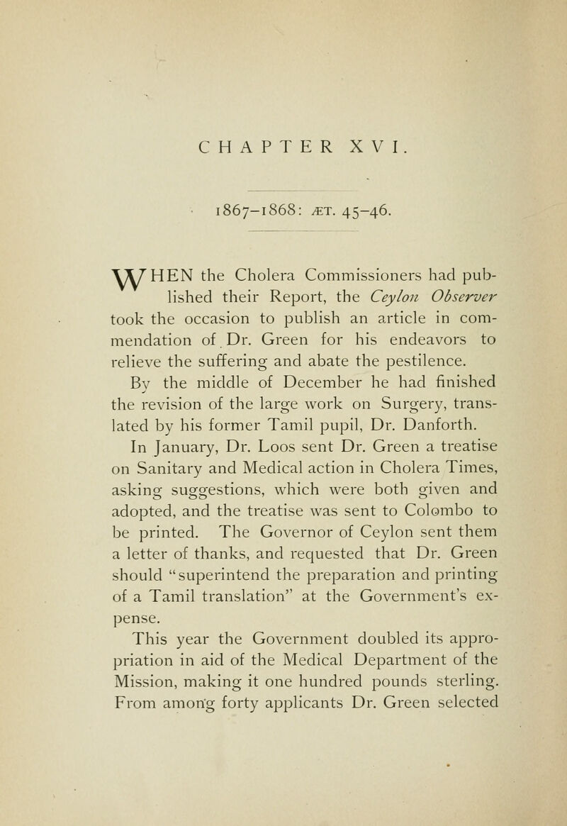 CHAPTER XVI 1867-1868: ^T. 45-46. Y^T'HEN the Cholera Commissioners had pub- h'shed their Report, the Ceylon Observer took the occasion to pubHsh an article in com- mendation of Dr. Green for his endeavors to relieve the suffering and abate the pestilence. B}^ the middle of December he had finished the revision of the large work on Surgery, trans- lated by his former Tamil pupil, Dr. Danforth, In January, Dr. Loos sent Dr. Green a treatise on Sanitary and Medical action in Cholera Times, asking suo-orestions, which were both oriven and adopted, and the treatise was sent to Colombo to be printed. The Governor of Ceylon sent them a letter of thanks, and requested that Dr. Green should superintend the preparation and printing of a Tamil translation at the Government's ex- pense. This year the Government doubled its appro- priation in aid of the Medical Department of the Mission, making it one hundred pounds sterling. From amon'g forty applicants Dr. Green selected