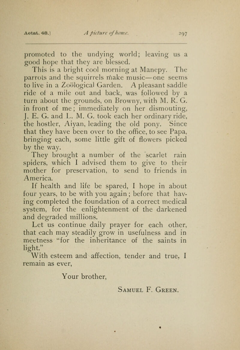 promoted to the undying world; leaving us a good hoj)e that they are blessed. This is a bright cool morning at Manepy. The parrots and the squirrels make music—one seems to live in a Zoological Garden. A pleasant saddle ride of a mile out and back, was followed by a turn about the grounds, on Browny, with M. R. G. in front of me; immediately on her dismouting, J. E. G. and L. M. G. took each her ordinary ride, the hostler, Aiyan, leading the old pony. Since that they have been over to the oflfice, to see Papa, bringing each, some little gift of flowers picked by the way. They brought a number of the scarlet rain spiders, which I advised them to give to their mother for preservation, to send to friends in America. If health and life be spared, I hope in about four years, to be with you again; before that hav- ing completed the foundation of a correct medical system, for the enlightenment of the darkened and degraded millions. Let us continue daily prayer for each other, that each may steadily grow in usefulness and in meetness for the inheritance of the saints in light. With esteem and affection, tender and true. I remain as ever, Your brother, Samuel F. Green.