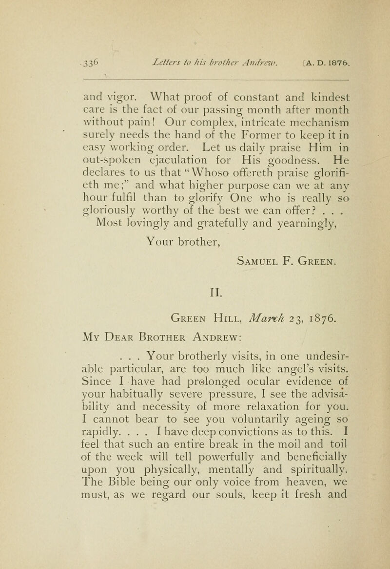 and vigor. What proof of constant and kindest care is the fact of our passing month after month without pain! Our complex, intricate mechanism surely needs the hand of the Former to keep it in easy working order. Let us daily praise Him in out-spoken ejaculation for His goodness. He declares to us that Whoso offereth praise glorifi- eth me; and what higher purpose can we at any hour fulfil than to glorify One who is really so gloriously worthy of the best we can offer.^ . . . Most lovingly and gratefully and yearningly, Your brother, Samuel F. Green. 11. Green Hill, March 23, 1876. My Dear Brother Andrew: . . . Your brotherly visits, in one undesir- able particular, are too much like angel's visits. Since I have had prolonged ocular evidence of your habitually severe pressure, I see the advisa- bility and necessity of more relaxation for you. I cannot bear to see you voluntarily ageing so rapidly. ... I have deep convictions as to this. I feel that such an entire break in the moil and toil of the week will tell powerfully and beneficially upon you physically, mentally and spiritually. The Bible being our only voice from heaven, we must, as we regard our souls, keep it fresh and