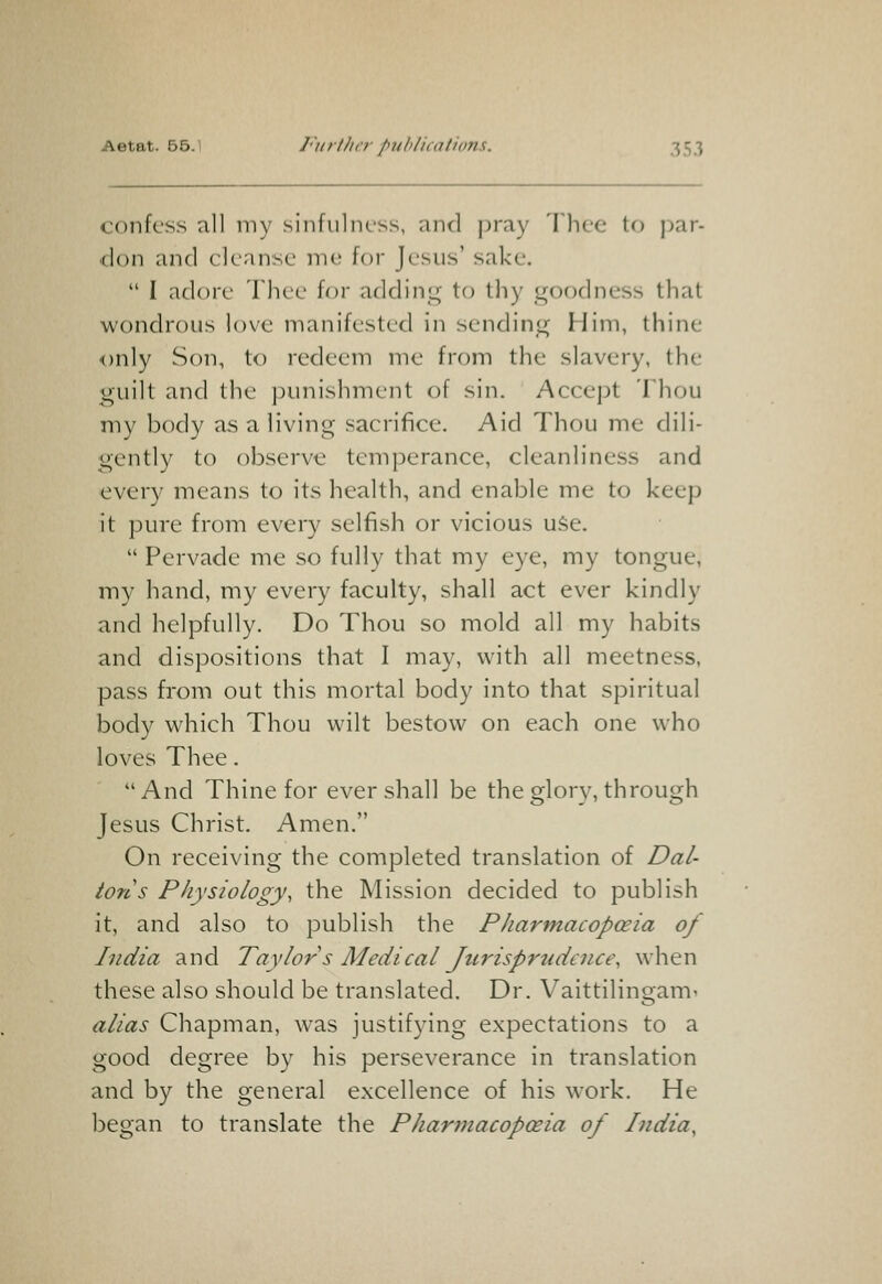 confess all my sinfulness, and pray Thee to par- don and cleanse me for Jesus' sake.  I adore Thee for adding to thy goodness that wondrous love manifested in sending Him, thine only Son, to redeem me from the slavery, the guilt and the punishment of sin. Accept Thou my body as a living sacrifice. Aid Thou me dili- gently to observe temperance, cleanliness and every means to its health, and enable me to keep it pure from every selfish or vicious uSe.  Pervade me so fully that my eye, my tongue, my hand, my every faculty, shall act ever kindly and helpfully. Do Thou so mold all my habits and dispositions that I may, with all meetness, pass from out this mortal body into that spiritual body which Thou wilt bestow on each one who loves Thee. And Thine for ever shall be the glory, through Jesus Christ. Amen. On receiving the completed translation of Dal- tons Physiology, the Mission decided to publish it, and also to publish the Pharmacopoeia of India and Taylor s Medical Jurisprudence, when these also should be translated. Dr. Vaittilingam- alias Chapman, was justifying expectations to a good degree by his perseverance in translation and by the general excellence of his work. He began to translate the Pharmacopoeia of India,