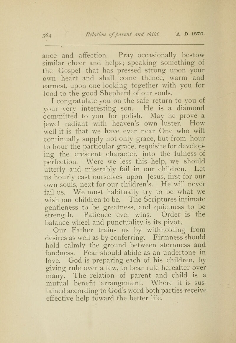 3S4 Rclafion of parent and cJiild. (A. D. 1879. ance and affection. Pray occasionally bestow similar cheer and helps; speaking something of the Gospel that has pressed strong upon your own heart and shall come thence, warm and earnest, upon one looking together with you for food to the good Shepherd of our souls. I congratulate you on the safe return to you of your very interesting son. He is a diamond committed to you for polish. May he prove a jewel radiant with heaven's own luster. How well it is that we have ever near One who will continually supply not only grace, but from hour to hour the particular grace, requisite for develop- ing the crescent character, into the fulness of perfection. Were we less this help, we should utterly and miserably fail in our children. Let us hourly cast ourselves upon Jesus, first for our own souls, next for our children's. He will never fail us. We must habitually try to be what we wish our children to be. The Scriptures intimate gentleness to be greatness, and quietness to be streno-th. Patience ever wins. Order is the balance wheel and punctuality is its pivot. Our Father trains us by withholding from desires as well as by conferring. Firmness should hold calmly the ground between sternness and fondness. Fear should abide as an undertone in love. God is preparing each of his children, by sivins: rule over a few, to bear rule hereafter over many. The relation of parent and child is a mutual benefit arrangement. Where it is sus- tained according to God's word both parties receive effective help toward the better life.