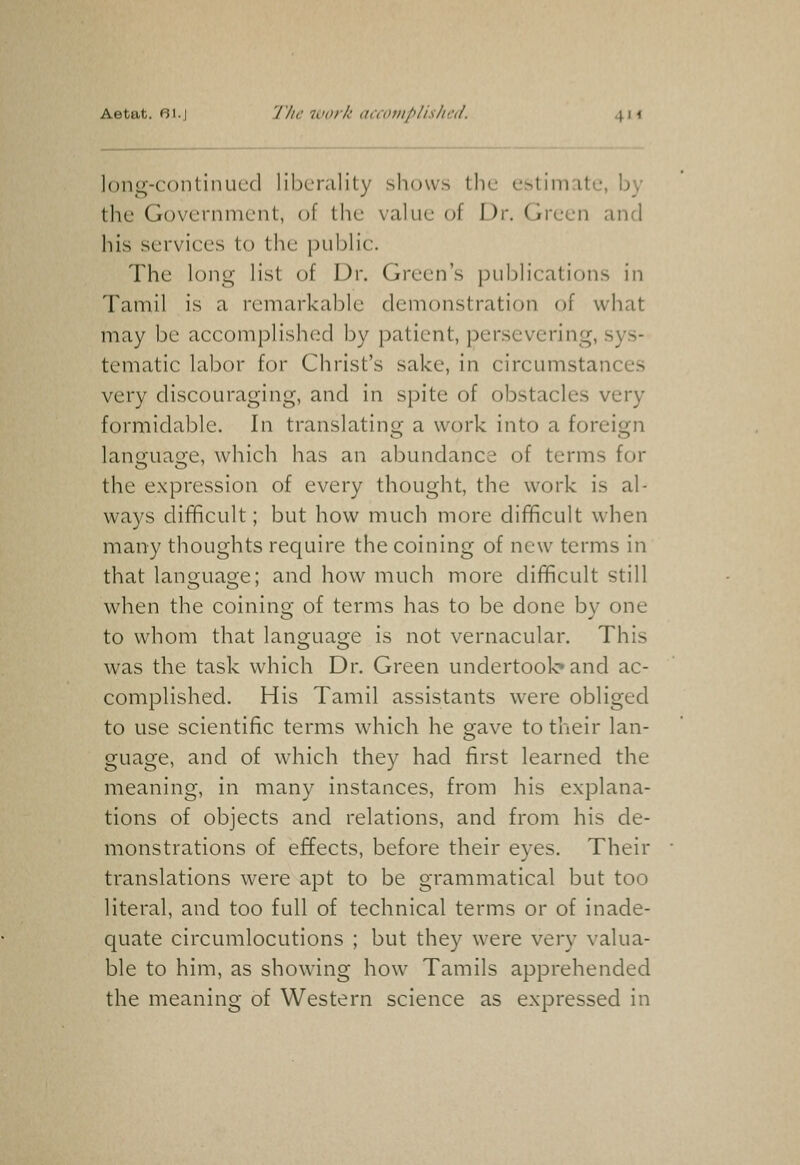 Aetat. 61.) The work accoiuplisliiul. 4m long-contiiuicd liberality shows the estimate, by the Government, of the value of Dr. Green and his services to the public. The long list of Dr. Green's j^ublications in Tamil is a remarkable demonstration of what may be accomplished by patient, persevering, sys- tematic labor for Christ's sake, in circumstances very discouraging, and in spite of obstacles very formidable. In translatinor a work into a foreiq;n lano-uao-e, which has an abundance of terms for the expression of every thought, the work is al- ways difficult; but how much more difficult when many thoughts require the coining of new terms in that language; and how much more difficult still when the coining of terms has to be done by one to whom that language is not vernacular. This was the task which Dr. Green undertook* and ac- complished. His Tamil assistants were obliged to use scientific terms which he gave to their lan- guage, and of which they had first learned the meaning, in many instances, from his explana- tions of objects and relations, and from his de- monstrations of effects, before their eyes. Their translations were apt to be grammatical but too literal, and too full of technical terms or of inade- quate circumlocutions ; but they were very valua- ble to him, as showing how Tamils apprehended the meaning of Western science as expressed in