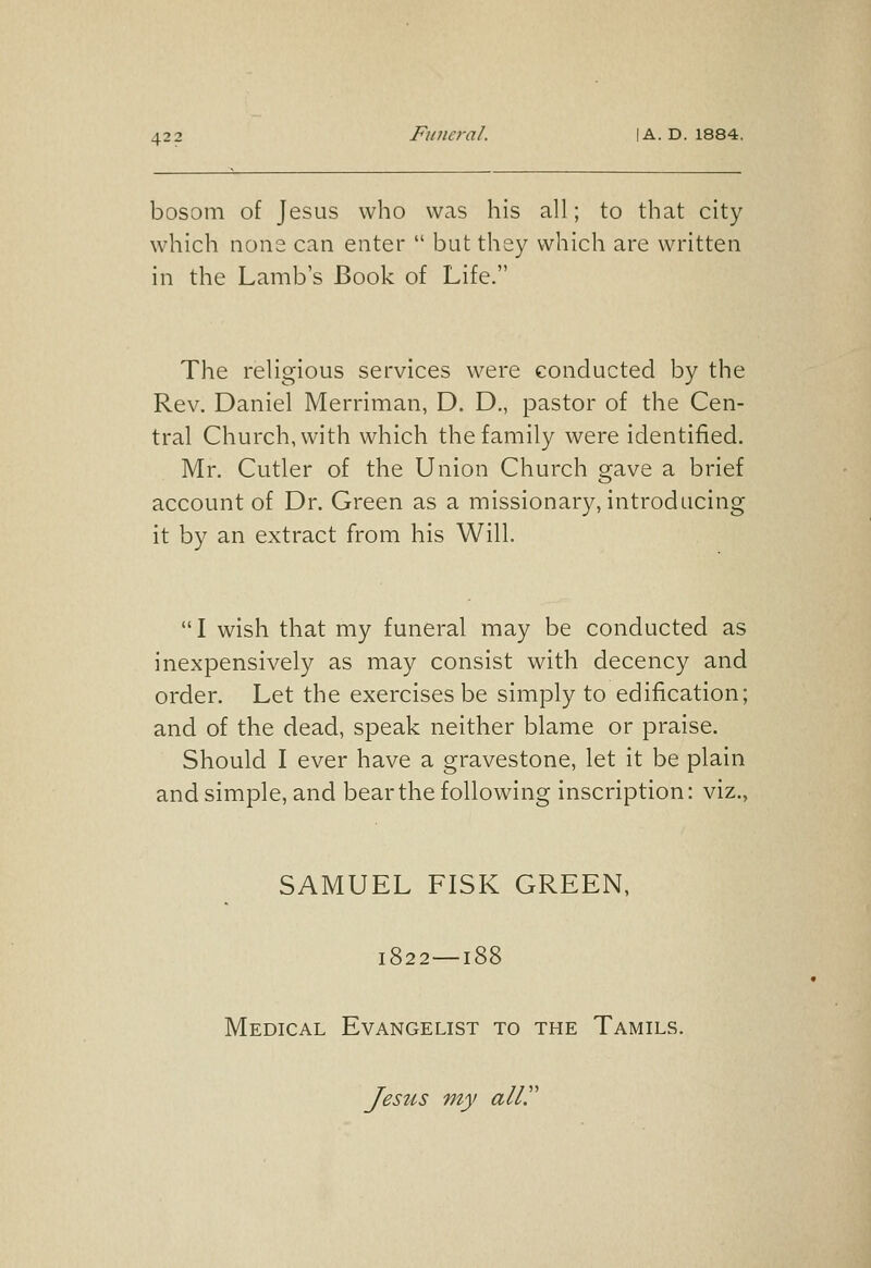 bosom of Jesus who was his all; to that city which none can enter  but they which are written in the Lamb's Book of Life. The religious services were conducted by the Rev. Daniel Merriman, D. D., pastor of the Cen- tral Church, with which the family were identified. Mr. Cutler of the Union Church gave a brief account of Dr. Green as a missionary, introducing it by an extract from his Will. I wish that my funeral may be conducted as inexpensively as may consist with decency and order. Let the exercises be simply to edification; and of the dead, speak neither blame or praise. Should I ever have a gravestone, let it be plain and simple, and bear the following inscription: viz., SAMUEL FISK GREEN, 1822—188 Medical Evangelist to the Tamils. Jesus my all.