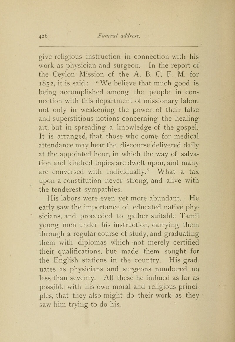 give religious instruction in connection with his work as ph3'sician and surgeon. In the report of the Ceylon Mission of the A. B. C. F. M. for 1852, it is said: We believe that much good is being accomplished among the people in con- nection with this department of missionary labor, not only in weakening the power of their false and superstitious notions concerning the healing art, but in spreading a knowledge of the gospel. It is arranged, that those who come for medical attendance may hear the discourse delivered daily at the appointed hour, in which the way of salva- tion and kindred topics are dwelt upon, and many are conversed with individually. What a tax upon a constitution never strong, and alive with the tenderest sympathies. His labors were even yet more abundant. He early saw the importance of educated native phy- sicians, and proceeded to gather suitable Tamil young men under his instruction, carrying them through a regular course of study, and graduating them with diplomas vvhich not merely certified their qualifications, but made them sought for the English stations in the country. His grad- uates as physicians and surgeons numbered no less than seventy. All these he imbued as far as possible with his own moral and religious princi- ples, that they also might do their work as they saw him trying to do his.