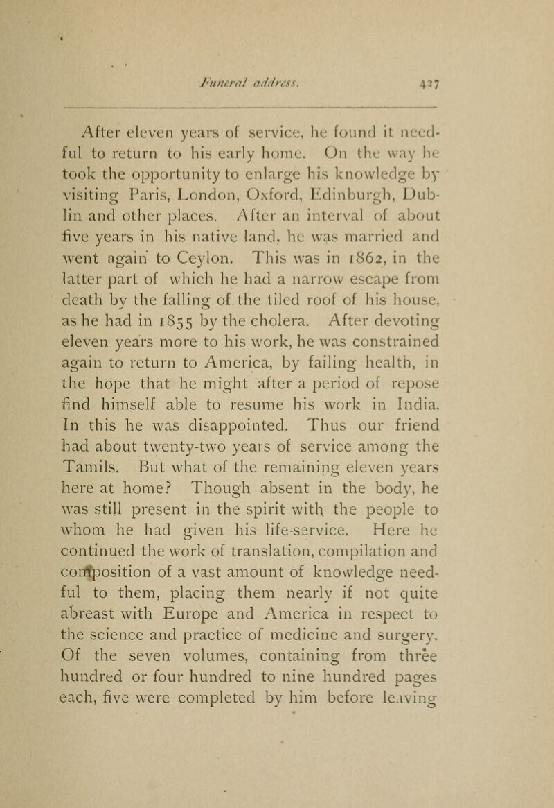 After eleven years of service, he found it need- ful to return to his early home. On the way he took the opportunity to enlarge his knowledge by visiting Paris, London, Oxford, Edinburgh, Dub- lin and other places. After an interval of about five years in his native land, he was married and went ngaih to Ceylon. This was in 1862, in the latter part of which he had a narrow escape from death by the falling of, the tiled roof of his house, as he had in 1855 by the cholera. After devoting eleven years more to his work, he was constrained again to return to America, by failing health, in the hope that he might after a period of repose find himself able to resume his work in India. In this he was disappointed. Thus our friend had about twenty-two years of service among the Tamils, But what of the remaining eleven years here at home.? Though absent in the body, he was still present in the spirit with the people to whom he had given his life-ssrvice. Here he continued the work of translation, compilation and confposition of a vast amount of knowledge need- ful to them, placing them nearly if not quite abreast with Europe and America in respect to the science and practice of medicine and surgery. Of the seven volumes, containing from three hundred or four hundred to nine hundred pages each, five were completed by him before le.iving